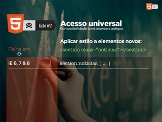 Lição nº2   Acesso com browsers antigos
                          Compatibilidade
                                          universal

                          Aplicar estilo a elementos novos:
Falha em                  <section class=“noticias”></section>

IE 6, 7 & 8               section.noticias { ... }
 