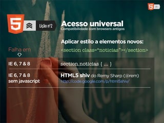 Lição nº2   Acesso com browsers antigos
                          Compatibilidade
                                          universal

                          Aplicar estilo a elementos novos:
Falha em                  <section class=“noticias”></section>

IE 6, 7 & 8               section.noticias { ... }

IE 6, 7 & 8               HTML5 shiv do Remy Sharp (@rem)
sem javascript            http://code.google.com/p/html5shiv/
 