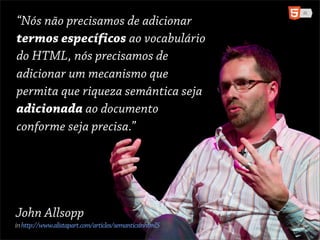 “Nósdon’tprecisamos de adicionar
“We não need to add
termos específicos ao vocabulário
specific terms to the
do HTML, nósHTML, we de
vocabulary of precisamos
adicionar um mecanismo que
need to add a mechanism
permita quesemanticsemântica seja
that allows riqueza
adicionada ao documento
richness to be added to a
conforme seja precisa.”
document as required.”




John Allsopp
in http://www.alistapart.com/articles/semanticsinhtml5
 
