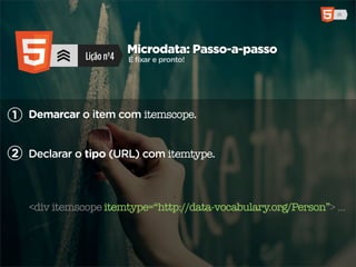 Microdata: Passo-a-passo
              Lição nº4   É fixar e pronto!




1 Demarcar o item com itemscope.


2 Declarar o tipo (URL) com itemtype.



   <div itemscope itemtype=“http://data-vocabulary.org/Person”> ...
 