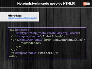 No admirável mundo novo do HTML5!


Microdata
http://www.w3.org/TR/microdata/




<div itemscope
      itemtype=“http://data-vocabulary.org/Person”>
  <h1 itemprop=“name”>André Luís</h1>
  <p><a itemprop=“email” href=“mailto:me@andr3.net”>
         me@andr3.net
      </a>
  </p>
  <p itemprop=“note” >web nerd.</p>
</div>
 