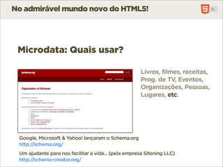No admirável mundo novo do HTML5!




 Microdata: Quais usar?

                                                      Livros, filmes, receitas,
                                                      Prog. de TV, Eventos,
                                                      Organizações, Pessoas,
                                                      Lugares, etc.




 Google, Microsoft & Yahoo! lançaram o Schema.org
 http://schema.org/
 Um ajudante para nos facilitar a vida... (pela empresa Sitening LLC)
 http://schema-creator.org/
 