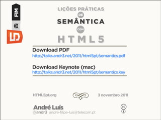 LIÇÕES PRÁTICAS
FIM                            DE

                    SEMÂNTICA
                              COM



                    HTML5
      Download PDF
      http://talks.andr3.net/2011/html5pt/semantics.pdf

      Download Keynote (mac)
      http://talks.andr3.net/2011/html5pt/semantics.key




      HTML5pt.org
                            d               3 novembro 2011


      André Luís                                       c
      @andr3 andre-filipe-luis@telecom.pt              b
 