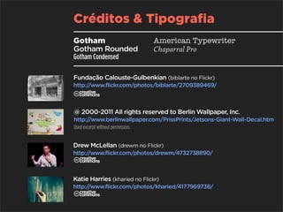 Créditos & Tipografia
Gotham                        American Typewriter
Gotham Rounded                Chaparral Pro
Gotham Condensed

Fundação Calouste-Gulbenkian (biblarte no Flickr)
http://www.flickr.com/photos/biblarte/2709389469/
C
@ 2000-2011 All rights reserved to Berlin Wallpaper, Inc.
http:/  /www.berlinwallpaper.com/PrissPrints/Jetsons-Giant-Wall-Decal.htm
Used excerpt without permission.


Drew McLellan (drewm no Flickr)
http://www.flickr.com/photos/drewm/4732738890/
C
Katie Harries (kharied no Flickr)
http://www.flickr.com/photos/kharied/4177969736/
C
 