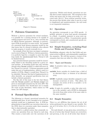 Thread 1:
    while (true)
                                                           operations. Within each thread, operations are usu-
                              Thread 2:                    ally done in their original order. The exception is that
     synchronized (o)
                              synchronized (o)
       {
                                {
                                                           writes and stores may be done presciently, i.e., exe-
         // does not call                                  cuted early (§8.5.1). Even without prescient writes,
                                  // does nothing.
         // Thread.yield(),
         // Thread.sleep()
                                }                          the process that decides what value is seen by a read
       }                                                   is complicated and nondeterministic; the end result
                                                           is not sequential consistency.
                   Figure 6: Fairness
                                                           8.1     Operations
7      Fairness Guarantees                                 An operation corresponds to one JVM opcode. A
                                                           getﬁeld, getstatic or array load opcode corresponds
Without a fairness guarantee for virtual machines,         to a Read. A putﬁeld, putstatic or array store op-
it is possible for a running thread to be capable of       code corresponds to a Write. A monitorenter opcode
making progress and never do so. Java currently has        corresponds to a Lock, and a monitorexit opcode cor-
no oﬃcial fairness guarantee, although, in practice,       responds to an Unlock.
most JVMs do provide it to some extent. An example
of a potential weak fairness guarantee would be one
that states that if a thread is inﬁnitely often allowed    8.2     Simple Semantics, excluding Final
to make progress, it would eventually do so.                       Fields and Prescient Writes
   An example of how this issue can impact a program
can be seen in Figure 6. Without a fairness guarantee,     Establishing adequate rules for ﬁnal ﬁelds and pre-
it is perfectly legal for a compiler to move the while     scient writes is diﬃcult, and substantially complicates
loop inside the synchronized block; Thread 2 will          the semantics. We will ﬁrst present a version of the
be blocked forever.                                        semantics that does not allow for either of these.
   Any potential fairness guarantee would be inextri-
cably linked to the threading model for a given vir-       8.2.1   Types and Domains
tual machine. A threading model that only switches
threads when Thread.yield() is called will never al-       value A primitive value (e.g., int) or a reference to
low Thread 2 to execute. A fairness guarantee would            a object.
make this sort of implementation, which is used in a
number of JVMs, illegal; it would force Thread 2 to        variable Static variable of a loaded class, a ﬁeld of
be scheduled. Because this kind of implementation is           an allocated object, or element of an allocated
often desirable, our proposed speciﬁcation does not            array.
include a fairness guarantee.
                                                           GUID A globally unique identiﬁer assigned to each
   The ﬂip side of this issue is the fact that library
                                                             dynamic occurrence of write. This allows, for
calls like Thread.yield() and Thread.sleep() are
                                                             example, two writes of 42 to a variable v to be
given no meaningful semantics by the Java API. The
                                                             distinguished.
question of whether they should have one is outside
the scope of this discussion, which centers on VM          write A tuple of a variable, a value (the value writ-
issues, not API changes.                                       ten to the variable), and a GUID (to distinguish
                                                               this write from other writes of the same value to
                                                               the same variable).
8      Formal Speciﬁcation
The following is a formal, operational semantics for       8.3     Simple Semantics
multithreaded Java. It isn’t intended to be a method
anybody would use to implement Java. A JVM im-             There is a set allWrites that denotes the set of all
plementation is legal iﬀ for any execution observed on     writes performed by any thread to any variable. For
the JVM, there is a execution under these semantics        any set S of writes, S(v) ⊆ S is the set of writes to v
that is observationally equivalent.                        in S.
  The model is a global system that atomically ex-            For each thread t, at any given step, overwrittent is
ecutes one operation from one thread in each step.         the set of writes that thread t knows are overwritten
This creates a total order over the execution of all       and previoust is the set of all writes that thread t

                                                      10
 