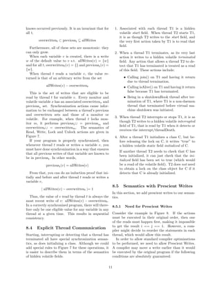 knows occurred previously. It is an invariant that for       1. Associated with each thread T1 is a hidden
all t,                                                          volatile start ﬁeld. When thread T2 starts T1,
                                                                it is as though T2 writes to the start ﬁeld, and
        overwrittent ⊂ previoust ⊆ allWrites                    the very ﬁrst action taken by T1 is to read that
                                                                ﬁeld.
  Furthermore, all of these sets are monotonic: they
can only grow.                                               2. When a thread T1 terminates, as its very last
  When each variable v is created, there is a write             action it writes to a hidden volatile terminated
w of the default value to v s.t. allWrites(v) = {w}             ﬁeld. Any action that allows a thread T2 to de-
and for all t, overwrittent (v) = {} and previoust (v) =        tect that T1 has terminated is treated as a read
{w}.                                                            of this ﬁeld. These actions include:
  When thread t reads a variable v, the value re-
turned is that of an arbitrary write from the set                   • Calling join() on T1 and having it return
                                                                      due to thread termination.
             allWrites(v) − overwrittent                            • Calling isAlive() on T1 and having it return
   This is the set of writes that are eligible to be                  false because T1 has terminated.
read by thread t for variable v. Every monitor and                  • Being in a shutdownHook thread after ter-
volatile variable x has an associated overwrittenx and                mination of T1, where T1 is a non-daemon
previousx set. Synchronization actions cause infor-                   thread that terminated before virtual ma-
mation to be exchanged between a thread’s previous                    chine shutdown was initiated.
and overwritten sets and those of a monitor or
                                                             3. When thread T2 interrupts or stops T1, it is as
volatile. For example, when thread t locks mon-
                                                                though T2 writes to a hidden volatile interrupted
itor m, it performs previoust ∪ = previousm and
                                                                ﬁeld of T1, that is read by T1 when it detects or
overwrittent ∪ = overwrittenm . The semantics of
                                                                receives the interrupt/threadDeath.
Read, Write, Lock and Unlock actions are given in
Figure 7.                                                    4. After a thread T1 initializes a class C, but be-
   If your program is properly synchronized, then               fore releasing the lock on C, it writes “true” to
whenever thread t reads or writes a variable v, you             a hidden volatile static ﬁeld initialized of C.
must have done synchronization in a way that ensures
                                                                  If another thread T2 needs to check that C has
that all previous writes of that variable are known to
                                                                  been initialized, it can just check that the ini-
be in previoust . In other words,
                                                                  tialized ﬁeld has been set to true (which would
             previoust (v) = allWrites(v)                         be a read of the volatile ﬁeld). T2 does not need
                                                                  to obtain a lock on the class object for C if it
   From that, you can do an induction proof that ini-             detects that C is already initialized.
tially and before and after thread t reads or writes a
variable v,
                                                            8.5     Semantics with Prescient Writes
          | allWrites(v) − overwrittent |= 1
                                                            In this section, we add prescient writes to our seman-
  Thus, the value of v read by thread t is always the       tics.
most recent write of v: allWrites(v) − overwrittent .
In a correctly synchronized program, there will there-      8.5.1    Need for Prescient Writes
fore only be one eligible value for any variable in any
thread at a given time. This results in sequential          Consider the example in Figure 8. If the actions
consistency.                                                must be executed in their original order, then one
                                                            of the reads must happen ﬁrst, making it impossible
                                                            to get the result i == j == 1. However, a com-
8.4    Explicit Thread Communication
                                                            piler might decide to reorder the statements in each
Starting, interrupting or detecting that a thread has       thread, which would allow this result.
terminated all have special synchronization seman-             In order to allow standard compiler optimizations
tics, as does initializing a class. Although we could       to be performed, we need to allow Prescient Writes.
add special rules to Figure 7 for these operations, it      A compiler may move a write earlier than it would
is easier to describe them in terms of the semantics        be executed by the original program if the following
of hidden volatile ﬁelds.                                   conditions are absolutely guaranteed:

                                                       11
 