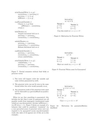writeNormal(Write v, w, g )
        overwrittent ∪ = previoust (v)
        previoust + = v, w, g
        allWrites+ = v, w, g
                                                                        Initially:
    readNormal(Variable v)                                               a = b = 0
        Choose v, w, g from                                   Thread 1:
                                                                                   Thread 2:
             allWrites(v) − overwrittent                      j = b;
                                                                                   i = a;
        return w                                              a = 1;
                                                                                   b = 1;
    lock(Monitor m)                                            Can this result in i == j == 1?
         Acquire/increment lock on m
         previoust ∪ = previousm ;                        Figure 8: Motivation for Prescient Writes
         overwrittent ∪ = overwrittenm ;

    unlock(Monitor m)
        previousm ∪ = previoust ;
        overwrittenm ∪ = overwrittent ;
        Release/decrement lock on m

    readVolatile(Variable v)
        previoust ∪ = previousv ;                                       Initially:
        overwrittent ∪ = overwrittenv ;                                   a = 0
        return volatileValuev                                 Thread 1:
                                                                                 Thread 2:
                                                              j = a;
    writeVolatile(Write v, w, g )                                                i = a;
                                                              a = j;
        volatileValuev = w                                                       a = i;
        previousv ∪ = previoust ;                             Must not result in i == j == 42
        overwrittenv ∪ = overwrittent ;
                                                        Figure 9: Prescient Writes must be Guaranteed
Figure 7: Formal semantics without ﬁnal ﬁelds or
prescient writes


 1. The write will happen (with the variable and
    value written guaranteed as well).

 2. The prescient write can not be seen in the same
    thread before the write would normally occur.                      Initially:
                                                                     a = b = c = 0
 3. Any premature reads of the prescient write must           Thread 1:
    not be observable as a previousRead via synchro-          i = a;          Thread 2:
    nization.                                                 j = a;          k = b;
                                                              if (i == j)     a = k;
  When we say that something is guaranteed, this                b = 2;
includes the fact that it must be guaranteed over all
possible results from improperly synchronized reads               Can i == j == k == 2?
(which are non-deterministic, because |allWrites(v) −
overW ritest | > 1). Figure 9 shows an example of a
                                                       Figure 10:  Motivation for guaranteedRedun-
behavior that could be considered “consistent” (in
                                                       dantRead
a very perverted sense) if prescient writes were not
required to be guaranteed across non-deterministic
reads (the value of 42 appears out of thin air in this
example).

                                                   12
 