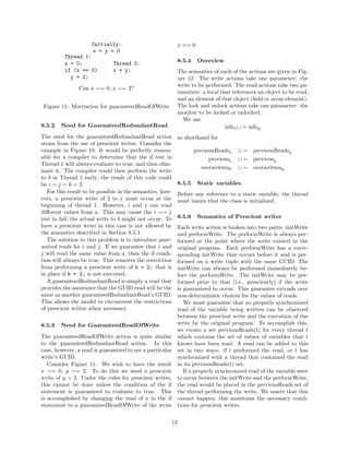 Initially:                               x == 0.
                    x = y = 0
          Thread 1:
          x = 0;           Thread 2:                        8.5.4     Overview
          if (x == 0)      x = y;                           The semantics of each of the actions are given in Fig-
            y = 2;                                          ure 12. The write actions take one parameter: the
                                                            write to be performed. The read actions take two pa-
                Can x == 0, y == 2?
                                                            rameters: a local that references an object to be read,
                                                            and an element of that object (ﬁeld or array element).
 Figure 11: Motivation for guaranteedReadOfWrite            The lock and unlock actions take one parameter: the
                                                            monitor to be locked or unlocked.
                                                              We use
8.5.2   Need for GuaranteedRedundantRead                                        infox ∪ = infoy
The need for the guaranteedRedundantRead action             as shorthand for
stems from the use of prescient writes. Consider the
example in Figure 10. It would be perfectly reason-                 previousReadsx    ∪ = previousReadsy
able for a compiler to determine that the if test in                      previousx   ∪ = previousy
Thread 1 will always evaluate to true, and then elim-
                                                                       overwrittenx   ∪ = overwritteny
inate it. The compiler could then perform the write
to b in Thread 1 early; the result of this code could
be i = j = k = 2.                                           8.5.5     Static variables
   For this result to be possible in the semantics, how-    Before any reference to a static variable, the thread
ever, a prescient write of 2 to y must occur at the         must insure that the class is initialized.
beginning of thread 1. However, i and j can read
diﬀerent values from a. This may cause the i == j
test to fail; the actual write to b might not occur. To     8.5.6     Semantics of Prescient writes
have a prescient write in this case is not allowed by       Each write action is broken into two parts: initWrite
the semantics described in Section 8.5.1.                   and performWrite. The performWrite is always per-
   The solution to this problem is to introduce guar-       formed at the point where the write existed in the
anteed reads for i and j. If we guarantee that i and        original program. Each performWrite has a corre-
j will read the same value from a, then the if condi-       sponding initWrite that occurs before it and is per-
tion will always be true. This removes the restriction      formed on a write tuple with the same GUID. The
from performing a prescient write of b = 2; that is         initWrite can always be performed immediately be-
in place if b = 2; is not executed.                         fore the performWrite. The initWrite may be per-
   A guaranteedRedundantRead is simply a read that          formed prior to that (i.e., presciently) if the write
provides the assurance that the GUID read will be the       is guaranteed to occur. This guarantee extends over
same as another guaranteedRedundantRead’s GUID.             non-deterministic choices for the values of reads.
This allows the model to circumvent the restrictions           We must guarantee that no properly synchronized
of prescient writes when necessary.                         read of the variable being written can be observed
                                                            between the prescient write and the execution of the
8.5.3   Need for GuaranteedReadOfWrite                      write by the original program. To accomplish this,
                                                            we create a set previousReads(t) for every thread t
The guaranteedReadOfWrite action is quite similar           which contains the set of values of variables that t
to the guaranteedRedundantRead action. In this              knows have been read. A read can be added to this
case, however, a read is guaranteed to see a particular     set in two ways: if t performed the read, or t has
write’s GUID.                                               synchronized with a thread that contained the read
   Consider Figure 11. We wish to have the result           in its previousReads(t) set.
x == 0, y == 2. To do this we need a prescient                 If a properly synchronized read of the variable were
write of y = 2. Under the rules for prescient writes,       to occur between the initWrite and the performWrite,
this cannot be done unless the condition of the if          the read would be placed in the previousReads set of
statement is guaranteed to evaluate to true. This           the thread performing the write. We assert that this
is accomplished by changing the read of x in the if         cannot happen; this maintains the necessary condi-
statement to a guaranteedReadOfWrite of the write           tions for prescient writes.

                                                       13
 