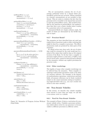 The set uncommittedt contains the set of pre-
                                                      sciently performed writes by a thread whose per-
    initWrite(Write v, w, g )                         formWrite action has not occurred. Writes contained
         allWrites+ = v, w, g
                                                      in a thread’s uncommittedt set are invisible to that
         uncommittedt + = v, w, g
                                                      thread. This set exists to reinforce the fact that the
    performWrite(Write v, w, g )                      prescient write is invisible to the thread that executed
         Assert v, w, g ∈ previousReadst              it until the performWrite action. This would be han-
         overwrittent ∪ = previoust (v)               dled by the assertion in performWrite, but making it
         previoust + = v, w, g                        clear that this is not a choice clariﬁes what it means
         uncommittedt − = v, w, g                     for a prescient write to be guaranteed.
                                                         Guaranteed Reads are simply ordinary reads, the
    readNormal(Variable v)                            results of which are determined by the GUID they
        Choose v, w, g from allWrites(v)              take as input.
             −uncommittedt − overwrittent
        previousReadst + = v, w, g
        return w                                      8.5.7   Prescient Reads?
                                                      The semantics we have described does not need any
    guaranteedReadOfWrite(Variable v, GUID g)
        Assert ∃ v, w, g ∈ previoust                  explicit form of prescient reads to reﬂect ordering that
             −uncommittedt − overwrittent             might be done by a compiler or processor. The eﬀects
        previousReadst + = v, w, g                    of prescient reads are produced by other parts of the
        return w                                      semantics.
                                                         If a Read action were done early, the set of values
    guaranteedRedundantRead(Variable v, GUID          that could be returned by the read would just be a
       g)                                             subset of the values that could be done at the original
        Let v, w, g be the write seen by g            location of the Read. So the fact that a compiler or
        Assert v, w, g ∈ previousReadst               processor might perform a read early, or fulﬁll a read
             −uncommittedt − overwrittent
                                                      out of a local cache, cannot be detected and is allowed
        return w
                                                      by the semantics, without any explicit provisions for
    readStatic(Variable v)                            prescient reads.
        Choose v, w, g from allWrites(v)
             −uncommittedt − overwrittent             8.5.8   Other reorderings
        previousReadst + = v, w, g
        return w                                      The legality of many other compiler reorderings can
                                                      be inferred from the semantics. These compiler re-
    lock(Monitor m)                                   orderings could include speculative reads or the delay
         Acquire/increment lock on m                  of a memory reference. For example, in the absence
         infot ∪ = infom ;                            of synchronization operations, constructors and ﬁnal
                                                      ﬁelds, all memory references can be freely reordered
    unlock(Monitor m)
                                                      subject to the usual constraints arising in transform-
        infom ∪ = infot ;
                                                      ing single-threaded code (e.g., you can’t reorder two
        Release/decrement lock on m
                                                      writes to the same variable).
    readVolatile(Variable v)
        infot ∪ = infov                               8.6     Non-Atomic Volatiles
        return volatileValuev
                                                      In this section, we describe why volatile variables
    writeVolatile(Write v, w, g )                     must execute in more than one stage; we call this
         volatileValuev = w                           a non-atomic write to a volatile.
         infov ∪ = infot ;

                                                      8.6.1   Need for Non-Atomic Volatiles
Figure 12: Semantics of Program Actions Without The example in Figure 13 gives a motivation for non-
Final Fields                                    atomic volatile writes. Consider a processor architec-
                                                ture which allows writes by one processor to become
                                                visible to diﬀerent processors in diﬀerent orders.

                                                 14
 