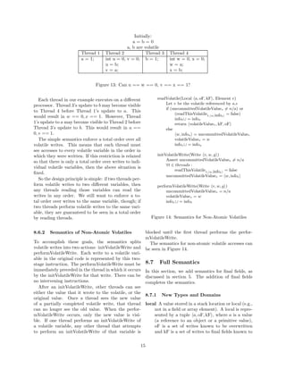 Initially:
                                                    a=b=0
                                                 a, b are volatile
                         Thread 1     Thread 2             Thread 3   Thread 4
                         a = 1;       int u = 0, v = 0; b = 1;        int w = 0, x = 0;
                                      u = b;                          w = a;
                                      v = a;                          x = b;


                                 Figure 13: Can u == w == 0, v == x == 1?


   Each thread in our example executes on a diﬀerent           readVolatile(Local a, oF, kF , Element e)
processor. Thread 3’s update to b may become visible               Let v be the volatile referenced by a.e
                                                                   if (uncommittedVolatileValuev = n/a) or
to Thread 4 before Thread 1’s update to a. This
                                                                        (readThisVolatilet, w,infot = false)
would result in w == 0, x == 1. However, Thread                         infot ∪ = infov
1’s update to a may become visible to Thread 2 before                   return volatileValuev , kF, oF
Thread 3’s update to b. This would result in u ==                  else
0, v == 1.                                                               w, infou = uncommittedVolatileValuev
   The simple semantics enforce a total order over all                  volatileValuev = w
volatile writes. This means that each thread must                       infov ∪ = infou
see accesses to every volatile variable in the order in
which they were written. If this restriction is relaxed        initVolatileWrite(Write v, w, g )
so that there is only a total order over writes to indi-            Assert uncommittedVolatileValuev = n/a
                                                                    ∀t ∈ threads :
vidual volatile variables, then the above situation is
                                                                         readThisVolatilet, w,infot = false
ﬁxed.
                                                                    uncommittedVolatileValuev = w, infot
   So the design principle is simple: if two threads per-
form volatile writes to two diﬀerent variables, then           performVolatileWrite(Write v, w, g )
any threads reading those variables can read the                    uncommittedVolatileValuev = n/a
writes in any order. We still want to enforce a to-                 volatileValuev = w
tal order over writes to the same variable, though; if              infov ∪ = infot
two threads perform volatile writes to the same vari-
able, they are guaranteed to be seen in a total order
by reading threads.                                          Figure 14: Semantics for Non-Atomic Volatiles


8.6.2   Semantics of Non-Atomic Volatiles               blocked until the ﬁrst thread performs the perfor-
                                                        mVolatileWrite.
To accomplish these goals, the semantics splits           The semantics for non-atomic volatile accesses can
volatile writes into two actions: initVolatileWrite and be seen in Figure 14.
performVolatileWrite. Each write to a volatile vari-
able in the original code is represented by this two-
stage instruction. The performVolatileWrite must be 8.7 Full Semantics
immediately preceded in the thread in which it occurs In this section, we add semantics for ﬁnal ﬁelds, as
by the initVolatileWrite for that write. There can be discussed in section 5. The addition of ﬁnal ﬁelds
no intervening instructions.                            completes the semantics.
   After an initVolatileWrite, other threads can see
either the value that it wrote to the volatile, or the
                                                        8.7.1 New Types and Domains
original value. Once a thread sees the new value
of a partially completed volatile write, that thread local A value stored in a stack location or local (e.g.,
can no longer see the old value. When the perfor-            not in a ﬁeld or array element). A local is repre-
mVolatileWrite occurs, only the new value is visi-           sented by a tuple a, oF, kF , where a is a value
ble. If one thread performs an initVolatileWrite of          (a reference to an object or a primitive value),
a volatile variable, any other thread that attempts          oF is a set of writes known to be overwritten
to perform an initVolatileWrite of that variable is          and kF is a set of writes to ﬁnal ﬁelds known to

                                                        15
 