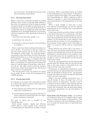 have been frozen. oF and kF exist because of the        to be frozen. When a ﬁnal ﬁeld is frozen, it is added
    special semantics of ﬁnal ﬁelds.                        to the knownFrozen set of the thread. A reference to
                                                            an object consists of two things: the actual reference,
8.7.2   Freezing ﬁnal ﬁelds                                 and a knownFrozen set. When a reference r, kF is
                                                            written to a variable v, v gets r, kF ∪knownFrozent ,
When a constructor terminates normally, the thread          where knownFrozent is the knownFrozen set for that
performs freeze actions on all ﬁnal ﬁelds deﬁned in         thread.
that class. If a constructor A1 for A chains to another        When a heap variable is read into a local,
constructor A2 for A, the ﬁelds are only frozen at the      that reference’s knownFrozen set and the thread’s
completion of A1. If a constructor B1 for B chains to       knownFrozen set are combined into a knownFrozen
a constructor A1 for A (a superclass of B), then upon       set for that local.
completion of A1, ﬁnal ﬁelds declared in A are frozen,         If that heap variable was written before a ﬁnal ﬁeld
and upon completion of B1, ﬁnal ﬁelds declared in B         f was frozen (the end of f ’s constructor), and there
are frozen.                                                 has been no intervening synchronization to commu-
   Associated with each ﬁnal variable v are                 nicate the knownFrozen set from the thread that ini-
  • ﬁnalValuev (the value of v)                             tialized f to the thread that is now reading it, then
                                                            the local will not contain f in its knownFrozen set.
  • overwrittenv (the write known to be overwritten         If an attempt is then made to read a ﬁnal ﬁeld a.f ,
    by reading v)                                           where a is a local f will be read as a pseudo-ﬁnal
                                                            ﬁeld.
   Every read of any ﬁeld is performed through a lo-           If that reference was written after f was frozen, or
cal a, oF, kF . A read done in this way cannot re-          there has been intervening synchronization to com-
turn any of the writes in the set oF due to the spe-        municate the knownFrozen set from the thread that
cial semantics of ﬁnal ﬁelds. For each ﬁnal ﬁeld v,         initialized f to the thread that is now reading it, then
overwrittenv is the overwrittent set of the thread that     the local will contain f in its knownFrozen set. Any
performed the freeze on v, at the time that the freeze      attempt to read a.f will therefore see the correctly
was performed. overwrittenv is assigned when the            constructed version.
freeze on v is performed. Whenever a read of a ﬁnal
                                                               A read of a pseudo-ﬁnal ﬁeld non-deterministically
ﬁeld v is performed, the tuple returned contains the
                                                            returns either the default value for the type of that
value of v and the union of overwrittenv with the lo-
                                                            ﬁeld, or the value written to that ﬁeld in the con-
cal’s oF set. The eﬀect of this is that the writes in
                                                            structor (if that write has occurred).
overwrittenv cannot be returned by any read derived
                                                               Furthermore, if a ﬁnal ﬁeld is pseudo-ﬁnal, it does
from a read of v (condition F2).
                                                            not communicate any information about overwritten
   The this parameter to the run method of a thread
                                                            ﬁelds (as described in Section 8.7.2). No guarantee
has an empty oF set, as done the local generated by
                                                            is made that objects accessed through that ﬁnal ﬁeld
a NEW operation.
                                                            will be correctly constructed.
                                                               Objects can have multiple constructors (e.g., if
8.7.3   Pseudo-ﬁnal ﬁelds
                                                            class B extends A, then a B object has a B con-
If a reference to an object with a ﬁnal ﬁeld is loaded      structor and an A constructor). In such a case, if
by a thread that did not construct that object, one         a B object becomes visible to other threads after the
of two things should be true:                               A constructor has terminated, but before the B con-
                                                            structor has terminated, then the ﬁnal ﬁelds deﬁned
  • That reference was written after the appropriate        in B become pseudo-ﬁnal, but the ﬁnal ﬁelds of A
    constructor terminated, or                              remain ﬁnal.
   • synchronization is used to guarantee that the ref-
     erence could not be loaded until after the appro- Final ﬁelds and Prescient writes An initWrite
     priate constructor terminated.                     of a reference a must not be reordered with an earlier
                                                        freeze of a ﬁeld of the object o referenced by a. This
The need to detect this is handled by the
                                                        prevents a prescient write from allowing a reference
knownFrozen sets.
                                                        to o to escape the thread before o’s ﬁnal ﬁelds have
   Each thread, monitor, volatile and reference
                                                        been frozen.
(stored either in a heap variable or in a local) has
a corresponding set knownFrozen of ﬁelds it knows

                                                       16
 