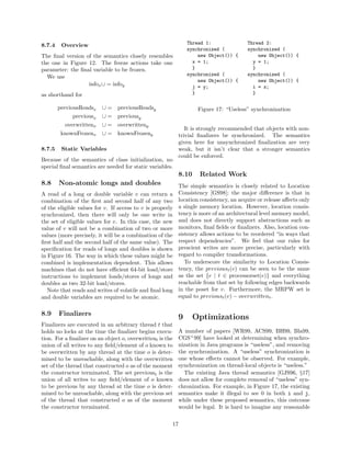 8.7.4    Overview                                               Thread 1:               Thread 2:
                                                                synchronized (          synchronized (
The ﬁnal version of the semantics closely resembles                 new Object()) {         new Object()) {
the one in Figure 12. The freeze actions take one                 x = 1;                  y = 1;
parameter: the ﬁnal variable to be frozen.                        }                       }
                                                                synchronized (          synchronized (
  We use
                                                                    new Object()) {         new Object()) {
                  infox ∪ = infoy                                 j = y;                  i = x;
as shorthand for                                                  }                       }

        previousReadsx    ∪=    previousReadsy                      Figure 17: “Useless” synchronization
              previousx   ∪=    previousy
          overwrittenx    ∪=    overwritteny
                                                               It is strongly recommended that objects with non-
         knownFrozenx     ∪=    knownFrozeny                trivial ﬁnalizers be synchronized. The semantics
                                                            given here for unsynchronized ﬁnalization are very
8.7.5    Static Variables                                   weak, but it isn’t clear that a stronger semantics
                                                            could be enforced.
Because of the semantics of class initialization, no
special ﬁnal semantics are needed for static variables.
                                                            8.10    Related Work
8.8     Non-atomic longs and doubles                        The simple semantics is closely related to Location
A read of a long or double variable v can return a          Consistency [GS98]; the major diﬀerence is that in
combination of the ﬁrst and second half of any two          location consistency, an acquire or release aﬀects only
of the eligible values for v. If access to v is properly    a single memory location. However, location consis-
synchronized, then there will only be one write in          tency is more of an architectural level memory model,
the set of eligible values for v. In this case, the new     and does not directly support abstractions such as
value of v will not be a combination of two or more         monitors, ﬁnal ﬁelds or ﬁnalizers. Also, location con-
values (more precisely, it will be a combination of the     sistency allows actions to be reordered “in ways that
ﬁrst half and the second half of the same value). The       respect dependencies”. We feel that our rules for
speciﬁcation for reads of longs and doubles is shown        prescient writes are more precise, particularly with
in Figure 16. The way in which these values might be        regard to compiler transformations.
combined is implementation dependent. This allows              To underscore the similarity to Location Consis-
machines that do not have eﬃcient 64-bit load/store         tency, the previoust (v) can be seen to be the same
instructions to implement loads/stores of longs and         as the set {e | t ∈ processorset(e)} and everything
doubles as two 32-bit load/stores.                          reachable from that set by following edges backwards
   Note that reads and writes of volatile and ﬁnal long     in the poset for v. Furthermore, the MRPW set is
and double variables are required to be atomic.             equal to previoust (v) − overwrittent .


8.9     Finalizers
                                                            9      Optimizations
Finalizers are executed in an arbitrary thread t that
holds no locks at the time the ﬁnalizer begins execu-       A number of papers [WR99, ACS99, BH99, Bla99,
tion. For a ﬁnalizer on an object o, overwrittent is the    CGS+ 99] have looked at determining when synchro-
union of all writes to any ﬁeld/element of o known to       nization in Java programs is “useless”, and removing
be overwritten by any thread at the time o is deter-        the synchronization. A “useless” synchronization is
mined to be unreachable, along with the overwritten         one whose eﬀects cannot be observed. For example,
set of the thread that constructed o as of the moment       synchronization on thread-local objects is “useless.”
the constructor terminated. The set previoust is the          The existing Java thread semantics [GJS96, §17]
union of all writes to any ﬁeld/element of o known          does not allow for complete removal of “useless” syn-
to be previous by any thread at the time o is deter-        chronization. For example, in Figure 17, the existing
mined to be unreachable, along with the previous set        semantics make it illegal to see 0 in both i and j,
of the thread that constructed o as of the moment           while under these proposed semantics, this outcome
the constructor terminated.                                 would be legal. It is hard to imagine any reasonable

                                                       17
 