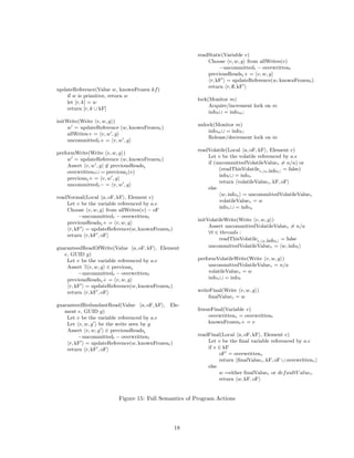 readStatic(Variable v)
                                                          Choose v, w, g from allWrites(v)
                                                               −uncommittedt − overwrittent
                                                          previousReadst + = v, w, g
                                                           r, kF = updateReference(w, knownFrozent )
                                                          return r, ∅, kF
updateReference(Value w, knownFrozen kf )
    if w is primitive, return w
                                                      lock(Monitor m)
    let [r, k] = w
                                                           Acquire/increment lock on m
    return [r, k ∪ kF]
                                                           infot ∪ = infom ;
initWrite(Write v, w, g )
                                                      unlock(Monitor m)
     w = updateReference (w, knownFrozent )
                                                          infom ∪ = infot ;
     allWrites+ = v, w , g
                                                          Release/decrement lock on m
     uncommittedt + = v, w , g
                                                      readVolatile(Local a, oF, kF , Element e)
performWrite(Write v, w, g )
                                                          Let v be the volatile referenced by a.e
     w = updateReference (w, knownFrozent )
                                                          if (uncommittedVolatileValuev = n/a) or
     Assert v, w , g ∈ previousReadst
                                                               (readThisVolatilet, w,infot = false)
     overwrittent ∪ = previoust (v)
                                                               infot ∪ = infov
     previoust + = v, w , g
                                                               return volatileValuev , kF, oF
     uncommittedt − = v, w , g
                                                          else
                                                                w, infou = uncommittedVolatileValuev
readNormal(Local a, oF, kF , Element e)
                                                               volatileValuev = w
    Let v be the variable referenced by a.e
                                                               infov ∪ = infou
    Choose v, w, g from allWrites(v) − oF
         −uncommittedt − overwrittent
                                                      initVolatileWrite(Write v, w, g )
    previousReadst + = v, w, g
                                                           Assert uncommittedVolatileValuev = n/a
     r, kF = updateReference(w, knownFrozent )
                                                           ∀t ∈ threads :
    return r, kF , oF
                                                                readThisVolatilet, w,infot = false
guaranteedReadOfWrite(Value a, oF, kF , Element            uncommittedVolatileValuev = w, infot
   e, GUID g)
    Let v be the variable referenced by a.e           performVolatileWrite(Write v, w, g )
    Assert ∃ v, w, g ∈ previoust                           uncommittedVolatileValuev = n/a
         −uncommittedt − overwrittent                      volatileValuev = w
    previousReadst + = v, w, g                             infov ∪ = infot
     r, kF = updateReference(w, knownFrozent )
    return r, kF , oF                                 writeFinal(Write v, w, g )
                                                           ﬁnalValuev = w
guaranteedRedundantRead(Value a, oF, kF , Ele-
   ment e, GUID g)                                    freezeFinal(Variable v)
    Let v be the variable referenced by a.e                overwrittenv = overwrittent
    Let v, w, g be the write seen by g                     knownFrozent + = v
    Assert v, w, g ∈ previousReadst
         −uncommittedt − overwrittent                 readFinal(Local a, oF, kF , Element e)
     r, kF = updateReference(w, knownFrozent )            Let v be the ﬁnal variable referenced by a.e
    return r, kF , oF                                     if v ∈ kF
                                                               oF = overwrittenv
                                                               return ﬁnalValuev , kF, oF ∪ overwrittenv
                                                          else
                                                               w =either ﬁnalValuev or def aultV aluev
                                                               return w, kF, oF


                         Figure 15: Full Semantics of Program Actions




                                                 18
 