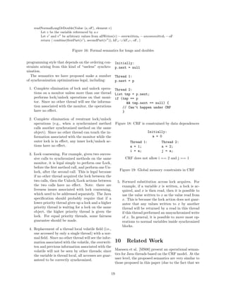 readNormalLongOrDouble(Value a, oF , element e)
        Let v be the variable referenced by a.e
        Let v and v be arbitrary values from allWrites(v) − overwrittent − uncommittedt − oF
        return combine(ﬁrstPart(v ), secondPart(v )), kFv ∪ kFv , oF,


                            Figure 16: Formal semantics for longs and doubles


programming style that depends on the ordering con-       Initially:
straints arising from this kind of “useless” synchro-     p.next = null
nization.
   The semantics we have proposed make a number           Thread 1:
of synchronization optimizations legal, including:        p.next = p

 1. Complete elimination of lock and unlock opera- Thread 2:
    tions on a monitor unless more than one thread List tmp = p.next;
    performs lock/unlock operations on that moni- if (tmp == p
    tor. Since no other thread will see the informa-     && tmp.next == null) {
    tion associated with the monitor, the operations   // Can’t happen under CRF
    have no eﬀect.                                     }

 2. Complete elimination of reentrant lock/unlock
    operations (e.g., when a synchronized method          Figure 18: CRF is constrained by data dependences
    calls another synchronized method on the same
    object). Since no other thread can touch the in-                          Initially:
    formation associated with the monitor while the                             a = 0
    outer lock is in eﬀect, any inner lock/unlock ac-              Thread 1:           Thread 2:
    tions have no eﬀect.                                           a = 1;              a = 2;
                                                                   i = a;              j = a;
 3. Lock coarsening. For example, given two succes-
    sive calls to synchronized methods on the same             CRF does not allow i == 2 and j == 1
    monitor, it is legal simply to perform one Lock,
    before the ﬁrst method call, and perform one Un-
                                                            Figure 19: Global memory constraints in CRF
    lock, after the second call. This is legal because
    if no other thread acquired the lock between the
    two calls, then the Unlock/Lock actions between        5. Forward substitution across lock acquires. For
    the two calls have no eﬀect. Note: there are              example, if a variable x is written, a lock is ac-
    liveness issues associated with lock coarsening,          quired, and x is then read, then it is possible to
    which need to be addressed separately. The Java           use the value written to x as the value read from
    speciﬁcation should probably require that if a            x. This is because the lock action does not guar-
    lower priority thread gives up a lock and a higher        antee that any values written to x by another
    priority thread is waiting for a lock on the same         thread will be returned by a read in this thread
    object, the higher priority thread is given the           if this thread performed an unsynchronized write
    lock. For equal priority threads, some fairness           of x. In general, it is possible to move most op-
    guarantee should be made.                                 erations to normal variables inside synchronized
                                                              blocks.
 4. Replacement of a thread local volatile ﬁeld (i.e.,
    one accessed by only a single thread) with a nor-
    mal ﬁeld. Since no other thread will see the infor-
    mation associated with the volatile, the overwrit- 10         Related Work
    ten and previous information associated with the
    volatile will not be seen by other threads; since Maessen et al. [MS00] present an operational seman-
    the variable is thread local, all accesses are guar- tics for Java threads based on the CRF model. At the
    anteed to be correctly synchronized.                 user level, the proposed semantics are very similar to
                                                         those proposed in this paper (due to the fact that we

                                                     19
 
