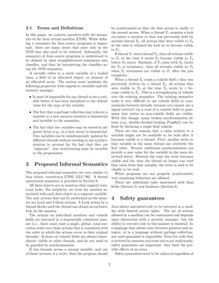 2.1     Terms and Deﬁnitions                                    be synchronized so that the ﬁrst access is visible to
                                                                the second access. When a thread T1 acquires a lock
In this paper, we concern ourselves with the seman-
                                                                on/enters a monitor m that was previously held by
tics of the Java virtual machine [LY99]. While deﬁn-
                                                                another thread T2 , all actions that were visible to T2
ing a semantics for Java source programs is impor-
                                                                at the time it released the lock on m become visible
tant, there are many issues that arise only in the
                                                                to T1 .
JVM that also need to be resolved. Informally, the
                                                                   If thread T1 starts thread T2 , then all actions visible
semantics of Java source programs is understood to
                                                                to T1 at the time it starts T2 become visible to T2
be deﬁned by their straightforward translation into
                                                                before T2 starts. Similarly, if T1 joins with T2 (waits
classﬁles, and then by interpreting the classﬁles us-
                                                                for T2 to terminate), then all accesses visible to T2
ing the JVM semantics.
                                                                when T2 terminates are visible to T1 after the join
   A variable refers to a static variable of a loaded
                                                                completes.
class, a ﬁeld of an allocated object, or element of
                                                                   When a thread T1 reads a volatile ﬁeld v that was
an allocated array. The system must maintain the
                                                                previously written by a thread T2 , all actions that
following properties with regards to variables and the
                                                                were visible to T2 at the time T2 wrote to v be-
memory manager:
                                                                come visible to T1 . This is a strengthening of volatile
    • It must be impossible for any thread to see a vari-       over the existing semantics. The existing semantics
      able before it has been initialized to the default        make it very diﬃcult to use volatile ﬁelds to com-
      value for the type of the variable.                       municate between threads, because you cannot use a
                                                                signal received via a read of a volatile ﬁeld to guar-
    • The fact that a garbage collection may relocate a         antee that writes to non-volatile ﬁelds are visible.
      variable to a new memory location is immaterial           With this change, many broken synchronization id-
      and invisible to the semantics.                           ioms (e.g., double-checked locking [Pug00a]) can be
    • The fact that two variables may be stored in ad-          ﬁxed by declaring a single ﬁeld volatile.
      jacent bytes (e.g., in a byte array) is immaterial.          There are two reasons that a value written to a
      Two variables can be simultaneously updated by            variable might not be available to be read after it
      diﬀerent threads without needing to use synchro-          becomes visible to a thread. First, another write to
      nization to account for the fact that they are            that variable in the same thread can overwrite the
      “adjacent”. Any word-tearing must be invisible            ﬁrst value. Second, additional synchronization can
      to the programmer.                                        provide a new value for the variable in the ways de-
                                                                scribed above. Between the time the write becomes
                                                                visible and the time the thread no longer can read
3      Proposed Informal Semantics                              that value from that variable, the write is said to be
                                                                eligible to be read.
The proposed informal semantics are very similar to                When programs are not properly synchronized,
lazy release consistency [CZ92, GLL+ 90]. A formal              very surprising behaviors are allowed.
operational semantics is provided in Section 8.                    There are additional rules associated with ﬁnal
   All Java objects act as monitors that support reen-          ﬁelds (Section 5) and ﬁnalizers (Section 6)
trant locks. For simplicity, we treat the monitor as-
sociated with each Java object as a separate variable.
The only actions that can be performed on the moni-             4     Safety guarantees
tor are Lock and Unlock actions. A Lock action by a
thread blocks until the thread can obtain an exclusive          Java allows untrusted code to be executed in a sand-
lock on the monitor.                                            box with limited access rights. The set of actions
   The actions on individual monitors and volatile              allowed in a sandbox can be customized and depends
ﬁelds are executed in a sequentially consistent man-            upon interaction with a security manager, but the
ner (i.e., there must exist a single, global, total exe-        ability to execute code in this manner is essential. In
cution order over these actions that is consistent with         a language that allows casts between pointers and in-
the order in which the actions occur in their original          tegers, or in a language without garbage collection,
threads). Actions on volatile ﬁelds are always imme-            any such guarantee is impossible. Even for code that
diately visible to other threads, and do not need to            is written by someone you trust not to act maliciously,
be guarded by synchronization.                                  safety guarantees are important: they limit the pos-
   If two threads access a normal variable, and one             sible eﬀects of an error.
of those accesses is a write, then the program should              Safety guarantees need to be enforced regardless of

                                                            2
 