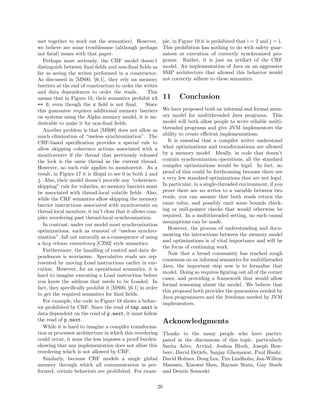 met together to work out the semantics). However,            ple, in Figure 19 it is prohibited that i = 2 and j = 1.
we believe are some troublesome (although perhaps            This prohibition has nothing to do with safety guar-
not fatal) issues with that paper.                           antees or execution of correctly synchronized pro-
   Perhaps most seriously, the CRF model doesn’t             grams. Rather, it is just an artifact of the CRF
distinguish between ﬁnal ﬁelds and non-ﬁnal ﬁelds as         model. An implementation of Java on an aggressive
far as seeing the writes performed in a constructor.         SMP architecture that allowed this behavior would
As discussed in [MS00, §6.1], they rely on memory            not correctly adhere to these semantics.
barriers at the end of constructors to order the writes
and data dependences to order the reads.             This
means that in Figure 1b, their semantics prohibit r3         11     Conclusion
== 0, even though the x ﬁeld is not ﬁnal.           Since
this guarantee requires additional memory barriers           We have proposed both an informal and formal mem-
on systems using the Alpha memory model, it is un-           ory model for multithreaded Java programs. This
desirable to make it for non-ﬁnal ﬁelds.                     model will both allow people to write reliable multi-
   Another problem is that [MS00] does not allow as          threaded programs and give JVM implementors the
much elimination of “useless synchronization”. The           ability to create eﬃcient implementations.
CRF-based speciﬁcation provides a special rule to              It is essential that a compiler writer understand
allow skipping coherence actions associated with a           what optimizations and transformations are allowed
monitorenter if the thread that previously released          by a memory model. Ideally, in code that doesn’t
the lock is the same thread as the current thread.           contain synchronization operations, all the standard
However, no such rule applies to monitorexit. As a           compiler optimizations would be legal. In fact, no
result, in Figure 17 it is illegal to see 0 in both i and    proof of this could be forthcoming because there are
j. Also, their model doesn’t provide any “coherence-         a very few standard optimizations that are not legal.
skipping” rule for volatiles, so memory barriers must        In particular, in a single-threaded environment, if you
be associated with thread-local volatile ﬁelds. Also,        prove there are no writes to a variable between two
while the CRF semantics allow skipping the memory            reads, you can assume that both reads return the
barrier instructions associated with monitorenter on         same value, and possibly omit some bounds check-
thread local monitors, it isn’t clear that it allows com-    ing or null-pointer checks that would otherwise be
piler reordering past thread-local synchronization.          required. In a multithreaded setting, no such causal
                                                             assumptions can be made.
   In contrast, under our model most synchronization
                                                               However, the process of understanding and docu-
optimizations, such as removal of “useless synchro-
                                                             menting the interactions between the memory model
nization”, fall out naturally as a consequence of using
                                                             and optimizations is of vital importance and will be
a lazy release consistency [CZ92] style semantics.
                                                             the focus of continuing work.
   Furthermore, the handling of control and data de-
                                                               Now that a broad community has reached rough
pendences is worrisome. Speculative reads are rep-
                                                             consensus on an informal semantics for multithreaded
resented by moving Load instructions earlier in exe-
                                                             Java, the important step now is to formalize that
cution. However, for an operational semantics, it is
                                                             model. Doing so requires ﬁguring out all of the corner
hard to imagine executing a Load instruction before
                                                             cases, and providing a framework that would allow
you know the address that needs to be Loaded. In
                                                             formal reasoning about the model. We believe that
fact, they speciﬁcally prohibit it [MS00, §6.1] in order
                                                             this proposal both provides the guarantees needed by
to get the required semantics for ﬁnal ﬁelds.
                                                             Java programmers and the freedoms needed by JVM
   For example, the code in Figure 18 shows a behav-         implementors.
ior prohibited by CRF. Since the read of tmp.next is
data dependent on the read of p.next, it must follow
the read of p.next.                                          Acknowledgments
   While it is hard to imagine a compiler transforma-
tion or processor architecture in which this reordering      Thanks to the many people who have partici-
could occur, it none the less imposes a proof burden:        pated in the discussions of this topic, particularly
showing that any implementation does not allow this          Sarita Adve, Arvind, Joshua Bloch, Joseph Bow-
reordering which is not allowed by CRF.                      beer, David Detlefs, Sanjay Ghemawat, Paul Haahr,
   Similarly, because CRF models a single global             David Holmes, Doug Lea, Tim Lindholm, Jan-Willem
memory through which all communication is per-               Maessen, Xiaowei Shen, Raymie Stata, Guy Steele
formed, certain behaviors are prohibited. For exam-          and Dennis Sosnoski.

                                                        20
 