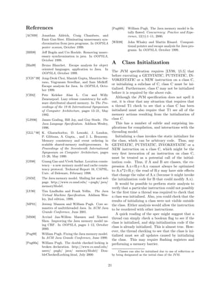 References                                                   [Pug00b]    William Pugh. The Java memory model is fa-
                                                                         tally ﬂawed. Concurrency: Practice and Expe-
[ACS99]   Jonathan Aldrich, Craig Chambers, and                          rience, 12(1):1–11, 2000.
          Emir Gun Sirer. Eliminating unnecessary syn-
          chronization from java programs. In OOPSLA         [WR99]      John Whaley and Martin Rinard. Composi-
          poster session, October 1999.                                  tional pointer and escape analysis for Java pro-
                                                                         grams. In OOPSLA, October 1999.
[BH99]    Jeﬀ Bogda and Urs Hoelzle. Removing unnec-
          essary synchronization in java. In OOPSLA,
          October 1999.
[Bla99]   Bruno Blanchet. Escape analysis for object
                                                             A      Class Initialization
          oriented languages; application to Java. In
                                                         The JVM speciﬁcation requires [LY99, §5.5] that
          OOPSLA, October 1999.
                                                         before executing a GETSTATIC, PUTSTATIC, IN-
[CGS+ 99] Jong-Deok Choi, Manish Gupta, Mauricio Ser-
                                                         VOKESTATIC or a NEW instruction on a class C,
          rano, Vugranam Sreedhar, and Sam Midkiﬀ.
                                                         or initializing a subclass of C, class C must be ini-
          Escape analysis for Java. In OOPSLA, Octo-
          ber 1999.                                      tialized. Furthermore, class C may not be initialized
                                                         before it is required by the above rule.
[CZ92]    Pete Keleher Alan L. Cox and Willy
          Zwaenepoel. Lazy release consistency for soft-
                                                            Although the JVM speciﬁcation does not spell it
          ware distributed shared memory. In The Pro-    out, it is clear that any situation that requires that
          ceedings of the 19 th International Symposium a thread T1 check to see that a class C has been
          of Computer Architecture, pages 13–21, May initialized must also require that T1 see all of the
          1992.                                          memory actions resulting from the initialization of
[GJS96] James Gosling, Bill Joy, and Guy Steele. The class C.
          Java Language Speciﬁcation. Addison Wesley,       This has a number of subtle and surprising im-
          1996.                                          plications for compilation, and interactions with the
[GLL+ 90] K. Gharachorloo, D. Lenoski, J. Laudon, threading model.
          P. Gibbons, A. Gupta, , and J. L. Hennessy.       Initializing a class invokes the static initializer for
          Memory consistency and event ordering in the class, which can be arbitrary code. Thus, any
          scalable shared-memory multiprocessors. In GETSTATIC, PUTSTATIC, INVOKESTATIC or a
          Proceedings of the Seventeenth International NEW instruction on a class C, which might be the
          Symposium on Computer Architecture, pages very ﬁrst invocation of an instruction on class C,
          15–26, May 1990.                               must be treated as a potential call of the initial-
[GS98]    Guang Gao and Vivek Sarkar. Location consis- ization code. Thus, if A and B are classes, the ex-
          tency – a new memory model and cache consis- pression A.x+B.y+A.x cannot always be optimized
          tency protocol. Technical Report 16, CAPSL, to A.x*2+B.y; the read of B.y may have side eﬀects
          Univ. of Deleware, February 1998.
                                                         that change the value of A.x (because it might invoke
[JMM]     The Java memory model. Mailing list and web the initialization code for B that could modify A.x).
          page. http://www.cs.umd.edu/ ∼pugh/ java/         It would be possible to perform static analysis to
          memoryModel.
                                                         verify that a particular instruction could not possibly
[LY99]    Tim Lindholm and Frank Yellin. The Java be the ﬁrst time a thread was required to check that
          Virtual Machine Speciﬁcation. Addison Wes- a class was initialized. Also, you could check that the
          ley, 2nd edition, 1999.
                                                         results of initializing a class were not visible outside
[MP01]    Jeremy Manson and William Pugh. Core se- the class. Either analysis would allow the instruction
          mantics of multithreaded Java. In ACM Java to be reordered with other instructions.
          Grande Conference, June 2001.
                                                            A quick reading of the spec might suggest that a
[MS00]    Arvind Jan-Willem Maessen and Xiaowei thread can simply check a boolean ﬂag to see if the
          Shen. Improving the Java memory model us-
                                                         class is initialized, and skip initialization code if the
          ing CRF. In OOPSLA, pages 1–12, October
                                                         class is already initialized. This is almost true. How-
          2000.
                                                         ever, the thread checking to see that the class is ini-
[Pug99]   William Pugh. Fixing the Java memory model. tialized must see all updates caused by initializing
          In ACM Java Grande Conference, June 1999.
                                                         the class. This may require ﬂushing registers and
[Pug00a] William Pugh. The double checked locking is performing a memory barrier.
          broken declaration. http://www.cs.umd.edu/
          users/ pugh/ java/ memoryModel/ Dou-                   Classes can also be initialized due to use of reﬂection or
          bleCheckedLocking.html, July 2000.                 by being designated as the initial class of the JVM.


                                                        21
 