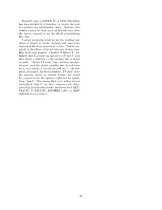 Similarly, once a xxxSTATIC or NEW instruction
has been invoked, it is tempting to rewrite the code
to eliminate the initialization check. However, this
rewrite cannot be done until all threads have done
the barrier required to see the eﬀects of initializing
the class.
   Another surprising result is that the existing spec
allows a thread to invoke methods and read/write
instance ﬁelds of an instance of a class C before see-
ing all of the eﬀects of the initialization of that class.
How could this happen? Consider if thread T1 ini-
tializes class C, creates an instance x of class C, and
then stores a reference to the instance into a global
variable. Thread T2 could then, without synchro-
nization, read the global variable, see the reference
to x, and invoke a virtual method on x. At this
point, although C has been initialized, T2 hasn’t done
the memory barrier or register ﬂushes that would
be required to see the updates performed by initial-
izing class C. This means that even within virtual
methods of class C, we can’t automatically elimi-
nate/skip initialization checks associated with GET-
STATIC, PUTSTATIC, INVOKESTATIC or NEW
instructions on a class C.




                                                         22
 