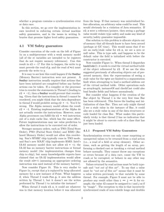 whether a program contains a synchronization error             from the heap. If that memory was uninitialized be-
or data race.                                                  fore allocation, an arbitrary value could be read. This
  In this section, we go over the implementation is-           would obviously be a violation of Java semantics. If
sues involved in enforcing certain virtual machine             r2.x were a reference/pointer, then seeing a garbage
safety guarantees, and in the issues in writing li-            value would violate type safety and make any kind of
braries that promise higher level safety guarantees.           security/safety guarantee impossible.
                                                                  One solution to this problem is allocate objects out
                                                               of memory that all threads know to have been zeroed
4.1    VM Safety guarantees                                    (perhaps at GC time). This would mean that if we
                                                               see an early/stale value for r2.x, we see a zero or
Consider execution of the code on the left of Figure
                                                               null value. This is type safe, and happens to be the
1a on a multiprocessor with a weak memory model
                                                               default value the ﬁeld is initialized with before the
(all of the ri variables are intended to be registers
                                                               constructor is executed.
that do not require memory references). Can this
                                                                  Now consider Figure 1c. When thread 2 dispatches
result in r2 = -1? For this to happen, the write to p
                                                               hashCode(), it needs to read the virtual method table
must precede the read of p, and the read of *r1 must
                                                               of the object referenced by r2. If we use the idea
precede the write to y.
                                                               suggested previously of allocating objects out of pre-
   It is easy to see how this could happen if the MemBar
                                                               zeroed memory, then the repercussions of seeing a
(Memory Barrier) instruction were not present. A
                                                               stale value for the vptr are limited to a segmentation
MemBar instruction usually requires that actions that
                                                               fault when attempting to load a method address out
have been initiated are completed before any further
                                                               of the virtual method table. Other operations such
actions can be taken. If a compiler or the processor
                                                               as arraylength, instanceOf and checkCast could also
tries to reorder the statements in Thread 1 (leading to
                                                               load header ﬁelds and behave anomalously.
r2 = -1), then a MemBar would prevent that reorder-
                                                                  But consider what happens if the creation of the
ing. Given that the instructions in thread 1 cannot be
                                                               Bar object by Thread 1 is the very ﬁrst time Bar
reordered, you might think that the data dependence
                                                               has been referenced. This forces the loading and ini-
in thread 2 would prohibit seeing r2 = -1. You’d be
                                                               tialization of class Bar. Then not only might thread
wrong. The Alpha memory model allows the result
                                                               2 see a stale value in the instance of Bar, it could
r2 = -1. Existing implementations of the Alpha do
                                                               also see a stale value in any of the data structures or
not actually reorder the instructions. However, some
                                                               code loaded for class Bar. What makes this partic-
Alpha processors can fulﬁll the r2 = *r1 instruction
                                                               ularly tricky is that thread 2 has no indication that
out of a stale cache line, which has the same eﬀect.
                                                               it might be about to execute code of a class that has
Future implementations may use value prediction to
                                                               just been loaded.
allow the instructions to be executed out of order.
   Stronger memory orders, such as TSO (Total Store
Order), PSO (Partial Store Order) and RMO (Re-                 4.1.1   Proposed VM Safety Guarantees
laxed Memory Order) would not allow this reorder-              Synchronization errors can only cause surprising or
ing. Sun’s SPARC chip typically runs in TSO mode,              unexpected values to be returned from a read action
and Sun’s new MAJC chip implements RMO. Intel’s                (i.e., a read of a ﬁeld or array element). Other ac-
IA-64 memory model does not allow r2 = -1; the                 tions, such as getting the length of an array, per-
IA-32 has no memory barrier instructions or formal             forming a checked cast or invoking a virtual method
memory model (the implementation changes from                  behave normally. They cannot throw any exceptions
chip to chip), but many knowledgeable experts have             or errors because of a data race, cause the VM to
claimed that no IA-32 implementation would allow               crash or be corrupted, or behave in any other way
the result r2=-1 (assuming an appropriate ordering             not allowed by the semantics.
instruction was used instead of the memory barrier).              Values returned by read actions must be both type-
   Now consider Figure 1b. This is very similar to             safe and “not out of thin air”. To say that a value
Figure 1a, except that y is replaced by heap allocated         must be “not out of thin air” means that it must be
memory for a new instance of Point. What happens               a value written previously to that variable by some
if, when Thread 2 reads Foo.p, it sees the address             thread. For example, Figure 9 must not be able to
written by Thread 1, but it doesn’t see the writes             produce any result other than i == j == 0; for ex-
performed by Thread 1 to initialize the instance?              ample, the value 42 cannot be assigned to i and j as if
   When thread 2 reads r2.x, it could see whatever             by “magic”. The exception to this is that incorrectly
was in that memory location before it was allocated            synchronized reads of non-volatile longs and doubles

                                                           3
 