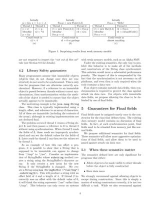 Initially                        Initially                                       Initially
   p = &x; x = 1; y = -1           Foo.p = new Point(1,2)                             Foo.o = “Hello”
   Thread 1 Thread 2          Thread 1               Thread 2              Thread 1             Thread 2
   y=2         r1 = p         r1 = new Point(3,4) r2 = Foo.p               r1 = new Bar(3,4) r2 = Foo.o
   MemBar      r2 = *r1       MemBar                 r3 = r2.x             MemBar               r3 = r2.hashCode()
   p = &y                     Foo.p = r1                                   Foo.o = r1
      Could result in                  Could result in                                Could result in
          r2 = -1                    r3 = 0 or garbage                                almost anything
            (a)                              (b)                                             (c)


                           Figure 1: Surprising results from weak memory models


are not required to respect the “not out of thin air”         with weak memory models, such as an Alpha SMP.
rule (see Section 8.8 for details).                             Under the existing semantics, the only way to pro-
                                                              hibit this behavior is to make all of the methods
                                                              and constructors of the String class synchronized.
4.2    Library Safety guarantees                              This solution would incur a substantial performance
Many programmers assume that immutable objects                penalty. The impact of this is compounded by the
(objects that do not change once they are con-                fact that the synchronization is not necessary on all
structed) do not need to be synchronized. This is only        platforms, and even then is only required when the
true for programs that are otherwise correctly syn-           code contains a data race.
chronized. However, if a reference to an immutable              If an object contains mutable data ﬁelds, then syn-
object is passed between threads without correct syn-         chronization is required to protect the class against
chronization, then synchronization within the meth-           attack via data race. For objects with immutable
ods of the object is needed to ensure that the object         data ﬁelds, we propose allowing the class to be de-
actually appears to be immutable.                             fended by use of ﬁnal ﬁelds.
   The motivating example is the java.lang.String
class. This class is typically implemented using a
length, oﬀset, and reference to an array of characters.
                                                              5      Guarantees for Final ﬁelds
All of these are immutable (including the contents of         Final ﬁelds must be assigned exactly once in the con-
the array), although in existing implementations are          structor for the class that deﬁnes them. The existing
not declared ﬁnal.                                            Java memory model contains no discussion of ﬁnal
   The problem occurs if thread 1 creates a String ob-        ﬁelds. In fact, at each synchronization point, ﬁnal
ject S, and then passes a reference to S to thread 2          ﬁelds need to be reloaded from memory just like nor-
without using synchronization. When thread 2 reads            mal ﬁelds.
the ﬁelds of S, those reads are improperly synchro-              We propose additional semantics for ﬁnal ﬁelds.
nized and can see the default values for the ﬁelds of         These semantics will allow more aggressive optimiza-
S. Later reads by thread 2 can then see the values set        tions of ﬁnal ﬁelds, and allow them to be used to
by thread 1.                                                  guard against attack via data race.
   As an example of how this can aﬀect a pro-
gram, it is possible to show that a String that is
supposed to be immutable can appear to change                 5.1     When these semantics matter
from “/tmp” to “/usr”. Consider an implementa-                The semantics deﬁned here are only signiﬁcant for
tion of StringBuﬀer whose substring method cre-               programs that either:
ates a string using the StringBuﬀer’s character ar-
ray. It only creates a new array for the new                      • Allow objects to be made visible to other threads
String if the StringBuﬀer is changed. We cre-                       before the object is fully constructed
ate a String using new StringBuffer ("/usr/tmp")                  • Have data races
.substring(4);. This will produce a string with an
oﬀset ﬁeld of 4 and a length of 4. If thread 2 in-            We strongly recommend against allowing objects to
correctly sees an oﬀset with the default value of 0,          escape during construction. Since this is simply a
it will think the string represents “/usr” rather than        matter of writing constructors correctly, it is not too
“/tmp”. This behavior can only occur on systems               diﬃcult a task. While we also recommend against

                                                          4
 