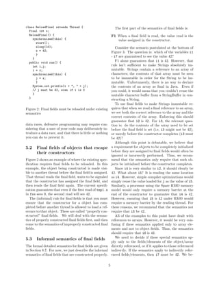class ReloadFinal extends Thread {                               The ﬁrst part of the semantics of ﬁnal ﬁelds is:
  final int x;
  ReloadFinal() {                                              F1 When a ﬁnal ﬁeld is read, the value read is the
    synchronized(this) {                                          value assigned in the constructor.
      start();
      sleep(10);                                                  Consider the scenario postulated at the bottom of
      x = 42;                                                  Figure 3. The question is: which of the variables i1
      }
                                                               - i7 are guaranteed to see the value 42?
    }
  public void run() {                                             F1 alone guarantees that i1 is 42. However, that
    int i,j;                                                   rule isn’t suﬃcient to make Strings absolutely im-
    i = x;                                                     mutable. Strings contain a reference to an array of
    synchronized(this) {                                       characters; the contents of that array must be seen
      j = x;                                                   to be immutable in order for the String to be im-
      }                                                        mutable. Unfortunately, there is no way to declare
    System.out.println(i + ", " + j);                          the contents of an array as ﬁnal in Java. Even if
    // j must be 42, even if i is 0                            you could, it would mean that you couldn’t reuse the
    }                                                          mutable character buﬀer from a StringBuﬀer in con-
  }
                                                               structing a String.
                                                                  To use ﬁnal ﬁelds to make Strings immutable re-
Figure 2: Final ﬁelds must be reloaded under existing          quires that when we read a ﬁnal reference to an array,
semantics                                                      we see both the correct reference to the array and the
                                                               correct contents of the array. Enforcing this should
                                                               guarantee that i2 is 42. For i3, the relevant ques-
data races, defensive programming may require con-             tion is: do the contents of the array need to be set
sidering that a user of your code may deliberately in-         before the ﬁnal ﬁeld is set (i.e, i3 might not be 42),
troduce a data race, and that there is little or nothing       or merely before the constructor completes (i3 must
you can do to prevent it.                                      be 42)?
                                                                  Although this point is debatable, we believe that
5.2    Final ﬁelds of objects that escape                      a requirement for objects to be completely initialized
       their constructors                                      before they are assigned to ﬁnal ﬁelds would often be
                                                               ignored or incorrectly performed. Thus, we recom-
Figure 2 shows an example of where the existing spec-          mend that the semantics only require that such ob-
iﬁcation requires ﬁnal ﬁelds to be reloaded. In this           jects be initialized before the constructor completes.
example, the object being constructed is made visi-               Since i4 is very similar to i2, it should clearly be
ble to another thread before the ﬁnal ﬁeld is assigned.        42. What about i5? It is reading the same location
That thread reads the ﬁnal ﬁeld, waits to be signaled          as i4. However, simple compiler optimizations would
that the constructor has assigned the ﬁnal ﬁeld, and           simply reuse the value loaded for j as the value of i5.
then reads the ﬁnal ﬁeld again. The current speciﬁ-            Similarly, a processor using the Sparc RMO memory
cation guarantees that even if the ﬁrst read of tmp1.x         model would only require a memory barrier at the
in foo sees 0, the second read will see 42.                    end of the constructor to guarantee that i4 is 42.
   The (informal) rule for ﬁnal ﬁelds is that you must         However, ensuring that i5 is 42 under RMO would
ensure that the constructor for a object has com-              require a memory barrier by the reading thread. For
pleted before another thread is allowed to load a ref-         these reasons, we recommend that the semantics not
erence to that object. These are called “properly con-         require that i5 be 42.
structed” ﬁnal ﬁelds. We will deal with the seman-                All of the examples to this point have dealt with
tics of properly constructed ﬁnal ﬁelds ﬁrst, and then         references to arrays. However, it would be very con-
come to the semantics of improperly constructed ﬁnal           fusing if these semantics applied only to array ele-
ﬁelds.                                                         ments and not to object ﬁelds. Thus, the semantics
                                                               should require that i6 is 42.
5.3    Informal semantics of ﬁnal ﬁelds                           We need to decide if these special semantics ap-
                                                               ply only to the ﬁelds/elements of the object/array
The formal detailed semantics for ﬁnal ﬁelds are given         directly referenced, or if it applies to those referenced
in Section 8.7. For now, we just describe the informal         indirectly. If the semantics apply to indirectly refer-
semantics of ﬁnal ﬁelds that are constructed properly.         enced ﬁelds/elements, then i7 must be 42. We be-

                                                           5
 