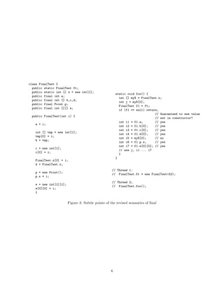 class FinalTest {
  public static FinalTest ft;
  public static int [] x = new int[1];
                                                        static void foo() {
  public final int a;
                                                          int [] myX = FinalTest.x;
  public final int [] b,c,d;
                                                          int j = myX[0];
  public final Point p;
                                                          FinalTest f1 = ft;
  public final int [][] e;
                                                          if (f1 == null) return;
                                                                               // Guaranteed to see value
 public FinalTest(int i) {
                                                                               // set in constructor?
                                                          int i1 = f1.a;       // yes
    a = i;
                                                          int i2 = f1.b[0];    // yes
                                                          int i3 = f1.c[0];    // yes
    int [] tmp = new int[1];
                                                          int i4 = f1.d[0];    // yes
    tmp[0] = i;
                                                          int i5 = myX[0];     // no
    b = tmp;
                                                          int i6 = f1.p.x;     // yes
                                                          int i7 = f1.e[0][0]; // yes
    c = new int[1];
                                                          // use j, i1 ... i7
    c[0] = i;
                                                          }
                                                        }
    FinalTest.x[0] = i;
    d = FinalTest.x;
                                                    // Thread 1:
    p = new Point();
                                                    // FinalTest.ft = new FinalTest(42);
    p.x = i;
                                                    // Thread 2;
    e = new int[1][1];
                                                    // FinalTest.foo();
    e[0][0] = i;
    }


                         Figure 3: Subtle points of the revised semantics of ﬁnal




                                                    6
 