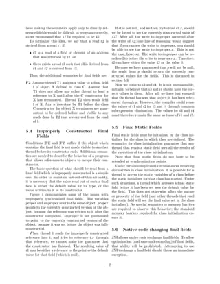 lieve making the semantics apply only to directly ref-            If i1 is not null, and we then try to read i1.x, should
erenced ﬁelds would be diﬃcult to program correctly,           we be forced to see the correctly constructed value of
so we recommend that i7 be required to be 42.                  42? After all, the write to improper occurred after
   To formalize this idea, we say that a read r2 is            the write of 42; one line of reasoning would suggest
derived from a read r1 if                                      that if you can see the write to improper, you should
                                                               be able to see the write to improper.x. This is not
  • r2 is a read of a ﬁeld or element of an address            the case, however. The write to improper can be re-
    that was returned by r1, or                                ordered to before the write to improper.x. Therefore,
  • there exists a read r3 such that r3 is derived from        i2 can have either the value 42 or the value 0.
    r1 and r2 is derived from r3.                                 Because we have guaranteed that p will not be null,
                                                               the reads from p should return the correctly con-
  Thus, the additional semantics for ﬁnal ﬁelds are:           structed values for the ﬁelds. This is discussed in
                                                               section 5.3.
F2 Assume thread T1 assigns a value to a ﬁnal ﬁeld
                                                                  Now we come to i3 and i4. It is not unreasonable,
   f of object X deﬁned in class C. Assume that
                                                               initially, to believe that i3 and i4 should have the cor-
   T1 does not allow any other thread to load a
                                                               rect values in them. After all, we have just ensured
   reference to X until after the C constructor for
                                                               that the thread has seen that object; it has been refer-
   X has terminated. Thread T2 then reads ﬁeld
                                                               enced through p. However, the compiler could reuse
   f of X. Any writes done by T1 before the class
                                                               the values of i1 and i2 for i3 and i4 through common
   C constructor for object X terminates are guar-
                                                               subexpression elimination. The values for i3 and i4
   anteed to be ordered before and visible to any
                                                               must therefore remain the same as those of i1 and i2.
   reads done by T2 that are derived from the read
   of f.
                                                               5.5    Final Static Fields
5.4    Improperly          Constructed          Final
       Fields                                                  Final static ﬁelds must be initialized by the class ini-
                                                               tializer for the class in which they are deﬁned. The
Conditions [F1] and [F2] suﬃce if the object which             semantics for class initialization guarantee that any
contains the ﬁnal ﬁeld is not made visible to another          thread that reads a static ﬁeld sees all the results of
thread before its constructor ends. Additional seman-          the execution of the class initialization.
tics are needed to describe the behavior of a program             Note that ﬁnal static ﬁelds do not have to be
that allows references to objects to escape their con-         reloaded at synchronization points.
structor.                                                         Under certain complicated circumstances involving
   The basic question of what should be read from a            circularities in class initialization, it is possible for a
ﬁnal ﬁeld which is improperly constructed is a simple          thread to access the static variables of a class before
one. In order to maintain not-out-of-thin-air safety,          the static initializer for that class has started. Under
it is necessary that the value read out of such a ﬁnal         such situations, a thread which accesses a ﬁnal static
ﬁeld is either the default value for its type, or the          ﬁeld before it has been set sees the default value for
value written to it in its constructor.                        the ﬁeld. This does not otherwise aﬀect the nature
   Figure 4 demonstrates some of the issues with               or property of the ﬁeld (any other threads that read
improperly synchronized ﬁnal ﬁelds. The variables              the static ﬁeld will see the ﬁnal value set in the class
proper and improper refer to the same object. proper           initializer). No special semantics or memory barriers
points to the correctly constructed version of the ob-         are required to observe this behavior; the standard
ject, because the reference was written to it after the        memory barriers required for class initialization en-
constructor completed. improper is not guaranteed              sure it.
to point to the correctly constructed version of the
object, because it was set before the object was fully
constructed.                                                   5.6    Native code changing ﬁnal ﬁelds
   When thread 1 reads the improperly constructed
reference into i, and tries to reference i.x through           JNI allows native code to change ﬁnal ﬁelds. To allow
that reference, we cannot make the guarantee that              optimization (and sane understanding) of ﬁnal ﬁelds,
the constructor has ﬁnished. The resulting value of            that ability will be prohibited. Attempting to use
i1 may be either a reference to the point or the default       JNI to change a ﬁnal ﬁeld should throw an immediate
value for that ﬁeld (which is null).                           exception.

                                                           7
 