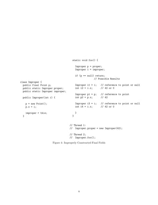 static void foo() {

                                            Improper p = proper;
                                            Improper i = improper;

                                            if (p == null) return;
                                                          // Possible Results
class Improper {
  public final Point p;                     Improper i1 = i;     // reference to point or null
  public static Improper proper;            int i2 = i.x;        // 42 or 0
  public static Improper improper;
                                            Improper p1 = p;     // reference to point
 public Improper(int i) {                   int p2 = p.x;        // 42

     p = new Point();                       Improper i3 = i;     // reference to point or null
     p.x = i;                               int i4 = i.x;        // 42 or 0

     improper = this;                       }
 }                                      }


                                      // Thread 1:
                                      // Improper.proper = new Improper(42);

                                      // Thread 2;
                                      // Improper.foo();

                        Figure 4: Improperly Constructed Final Fields




                                                8
 