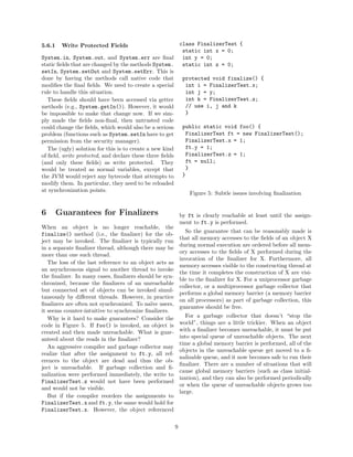 5.6.1    Write Protected Fields                         class FinalizerTest {
                                                         static int x = 0;
System.in, System.out, and System.err are ﬁnal           int y = 0;
static ﬁelds that are changed by the methods System. static int z = 0;
setIn, System.setOut and System.setErr. This is
done by having the methods call native code that         protected void finalize() {
modiﬁes the ﬁnal ﬁelds. We need to create a special        int i = FinalizerTest.x;
rule to handle this situation.                             int j = y;
   These ﬁelds should have been accessed via getter        int k = FinalizerTest.z;
methods (e.g., System.getIn()). However, it would          // use i, j and k
be impossible to make that change now. If we sim-          }
ply made the ﬁelds non-ﬁnal, then untrusted code
could change the ﬁelds, which would also be a serious public static void foo() {
problem (functions such as System.setIn have to get        FinalizerTest ft = new FinalizerTest();
permission from the security manager).                     FinalizerTest.x = 1;
   The (ugly) solution for this is to create a new kind    ft.y = 1;
of ﬁeld, write protected, and declare these three ﬁelds    FinalizerTest.z = 1;
(and only these ﬁelds) as write protected. They            ft = null;
would be treated as normal variables, except that          }
the JVM would reject any bytecode that attempts to       }
modify them. In particular, they need to be reloaded
at synchronization points.
                                                             Figure 5: Subtle issues involving ﬁnalization


6       Guarantees for Finalizers                            by ft is clearly reachable at least until the assign-
                                                             ment to ft.y is performed.
When an object is no longer reachable, the
                                                               So the guarantee that can be reasonably made is
finalize() method (i.e., the ﬁnalizer) for the ob-
                                                             that all memory accesses to the ﬁelds of an object X
ject may be invoked. The ﬁnalizer is typically run
                                                             during normal execution are ordered before all mem-
in a separate ﬁnalizer thread, although there may be
                                                             ory accesses to the ﬁelds of X performed during the
more than one such thread.
                                                             invocation of the ﬁnalizer for X. Furthermore, all
   The loss of the last reference to an object acts as
                                                             memory accesses visible to the constructing thread at
an asynchronous signal to another thread to invoke
                                                             the time it completes the construction of X are visi-
the ﬁnalizer. In many cases, ﬁnalizers should be syn-
                                                             ble to the ﬁnalizer for X. For a uniprocessor garbage
chronized, because the ﬁnalizers of an unreachable
                                                             collector, or a multiprocessor garbage collector that
but connected set of objects can be invoked simul-
                                                             performs a global memory barrier (a memory barrier
taneously by diﬀerent threads. However, in practice
                                                             on all processors) as part of garbage collection, this
ﬁnalizers are often not synchronized. To na¨ users,
                                            ıve
                                                             guarantee should be free.
it seems counter-intuitive to synchronize ﬁnalizers.
   Why is it hard to make guarantees? Consider the              For a garbage collector that doesn’t “stop the
code in Figure 5. If foo() is invoked, an object is          world”, things are a little trickier. When an object
created and then made unreachable. What is guar-             with a ﬁnalizer becomes unreachable, it must be put
anteed about the reads in the ﬁnalizer?                      into special queue of unreachable objects. The next
                                                             time a global memory barrier is performed, all of the
   An aggressive compiler and garbage collector may
                                                             objects in the unreachable queue get moved to a ﬁ-
realize that after the assignment to ft.y, all ref-
                                                             nalizable queue, and it now becomes safe to run their
erences to the object are dead and thus the ob-
                                                             ﬁnalizer. There are a number of situations that will
ject is unreachable. If garbage collection and ﬁ-
                                                             cause global memory barriers (such as class initial-
nalization were performed immediately, the write to
                                                             ization), and they can also be performed periodically
FinalizerTest.z would not have been performed
                                                             or when the queue of unreachable objects grows too
and would not be visible.
                                                             large.
   But if the compiler reorders the assignments to
FinalizerTest.x and ft.y, the same would hold for
FinalizerTest.x. However, the object referenced

                                                         9
 
