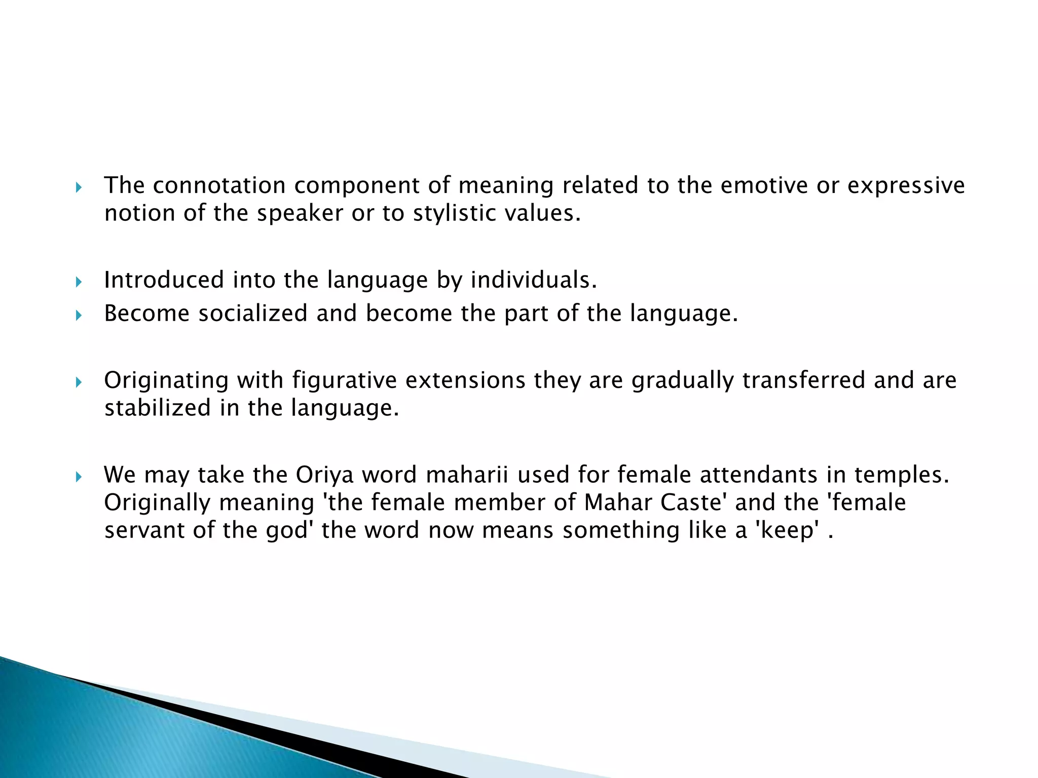    The connotation component of meaning related to the emotive or expressive
    notion of the speaker or to stylistic values.

   Introduced into the language by individuals.
   Become socialized and become the part of the language.

   Originating with figurative extensions they are gradually transferred and are
    stabilized in the language.

   We may take the Oriya word maharii used for female attendants in temples.
    Originally meaning 'the female member of Mahar Caste' and the 'female
    servant of the god' the word now means something like a 'keep' .
 