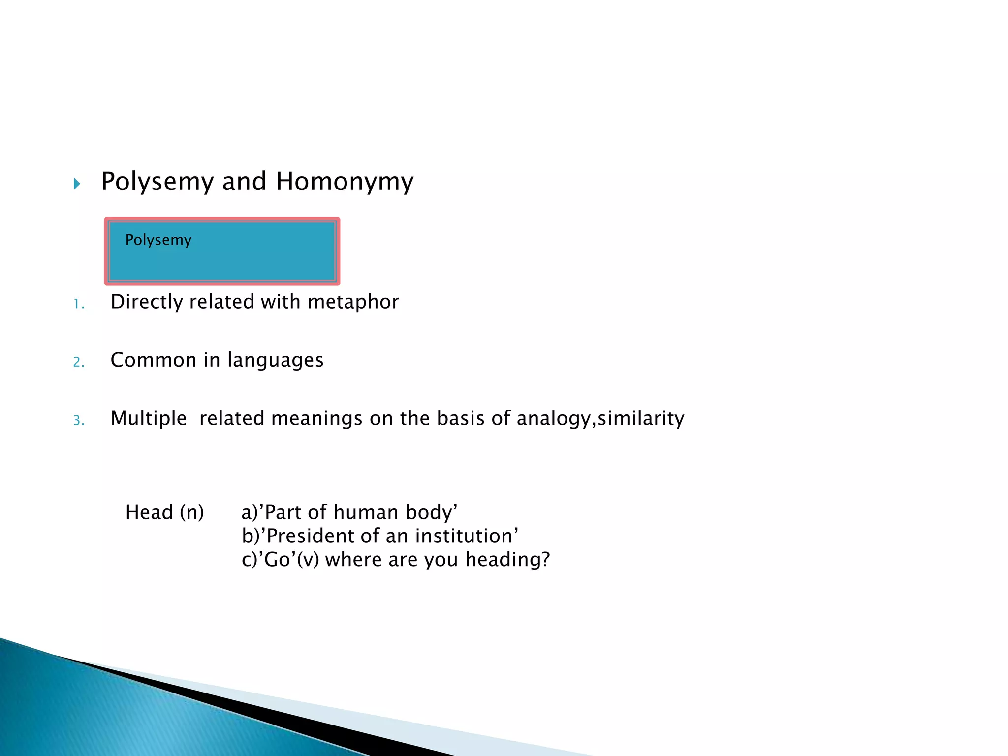     Polysemy and Homonymy

      Polysemy



1.   Directly related with metaphor

2.   Common in languages

3.   Multiple related meanings on the basis of analogy,similarity



      Head (n)    a)’Part of human body’
                  b)’President of an institution’
                  c)’Go’(v) where are you heading?
 