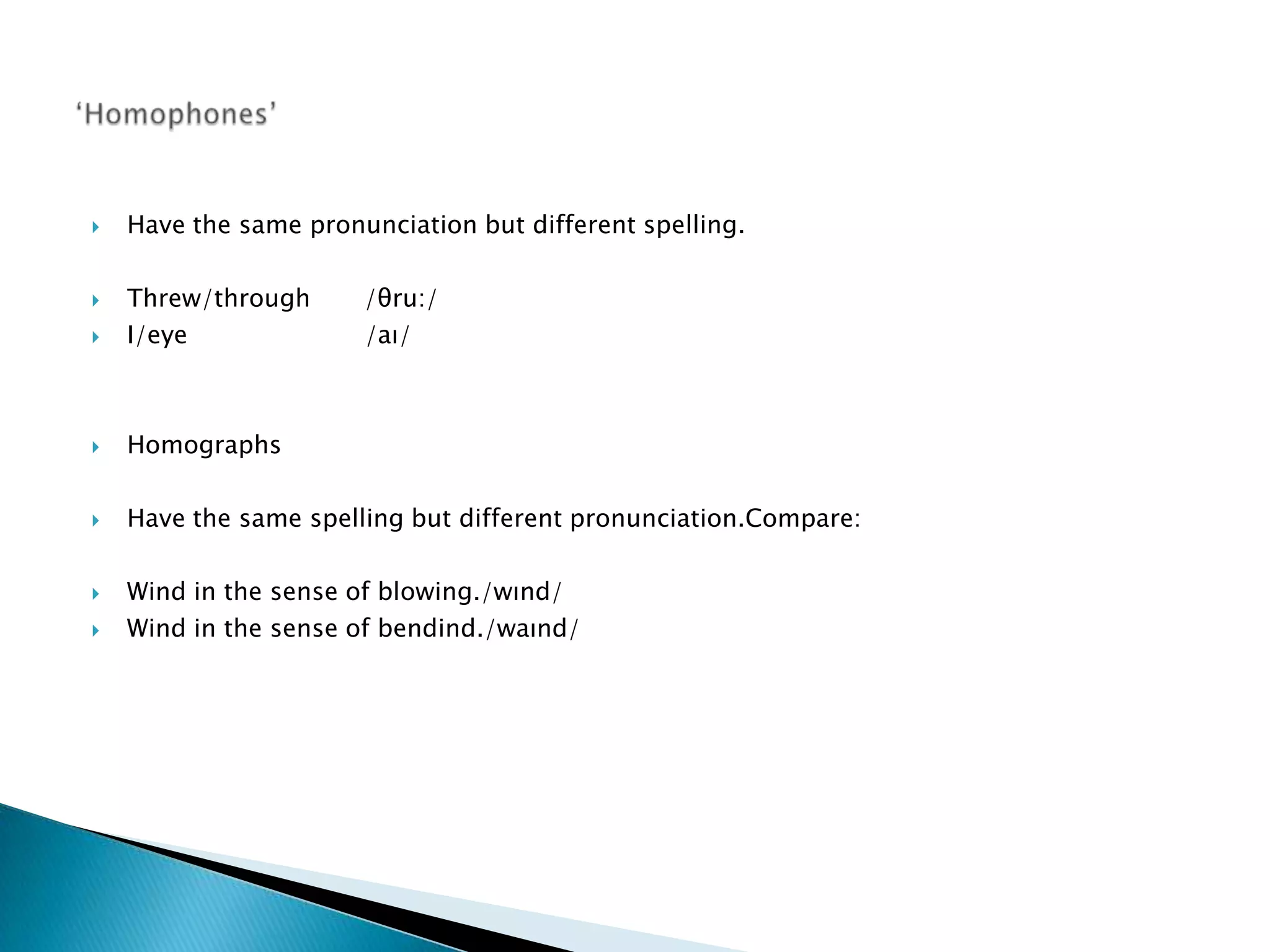    Have the same pronunciation but different spelling.

   Threw/through      /θru:/
   I/eye              /aı/



   Homographs

   Have the same spelling but different pronunciation.Compare:

   Wind in the sense of blowing./wınd/
   Wind in the sense of bendind./waınd/
 
