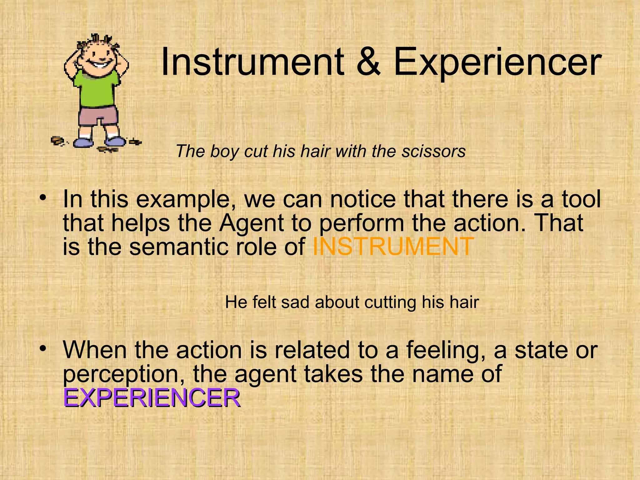 Instrument & Experiencer

            The boy cut his hair with the scissors

• In this example, we can notice that there is a tool
  that helps the Agent to perform the action. That
  is the semantic role of INSTRUMENT

                  He felt sad about cutting his hair

• When the action is related to a feeling, a state or
  perception, the agent takes the name of
  EXPERIENCER
 