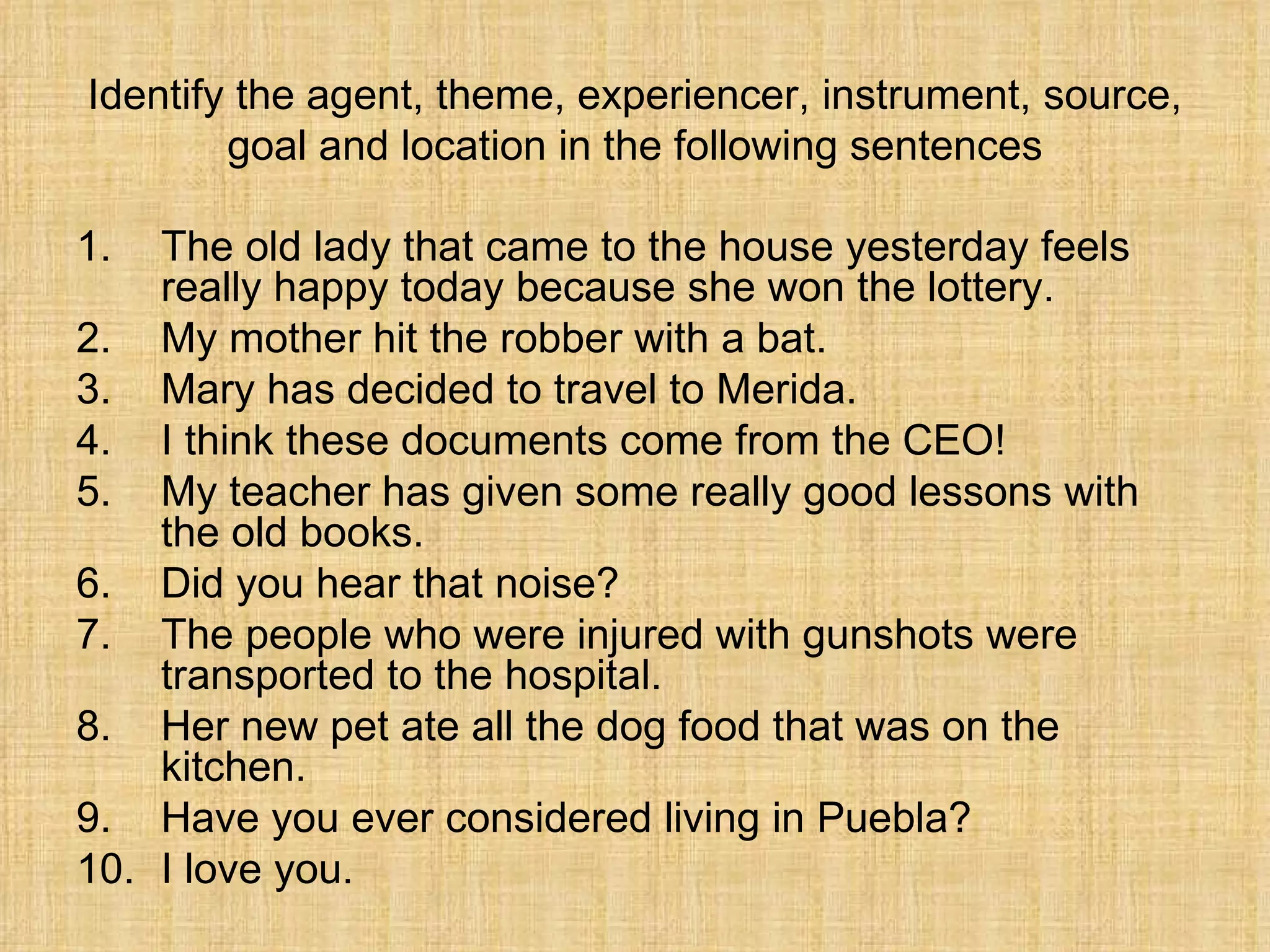 Identify the agent, theme, experiencer, instrument, source,
        goal and location in the following sentences

1.  The old lady that came to the house yesterday feels
    really happy today because she won the lottery.
2. My mother hit the robber with a bat.
3. Mary has decided to travel to Merida.
4. I think these documents come from the CEO!
5. My teacher has given some really good lessons with
    the old books.
6. Did you hear that noise?
7. The people who were injured with gunshots were
    transported to the hospital.
8. Her new pet ate all the dog food that was on the
    kitchen.
9. Have you ever considered living in Puebla?
10. I love you.
 
