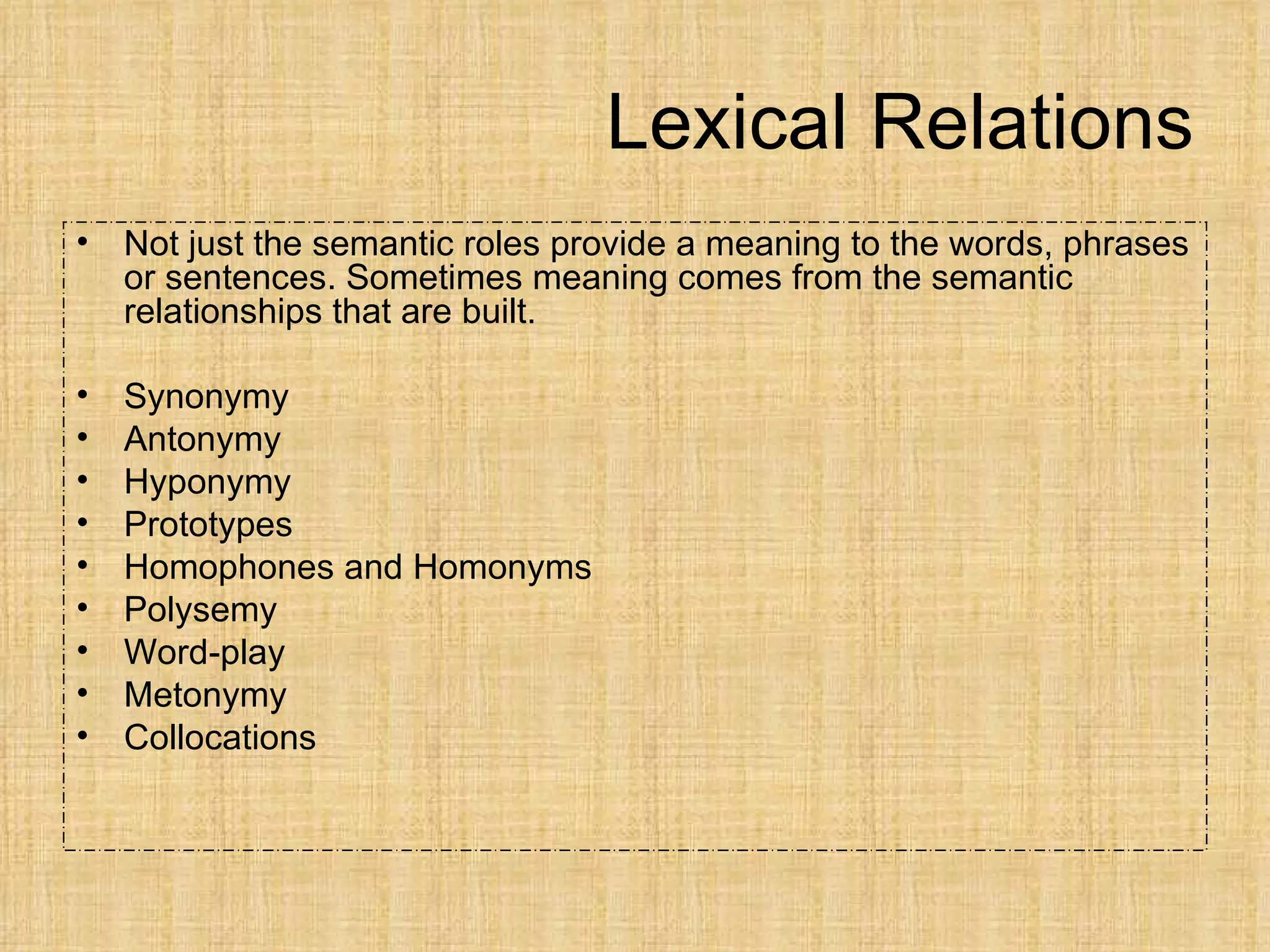 Lexical Relations
•   Not just the semantic roles provide a meaning to the words, phrases
    or sentences. Sometimes meaning comes from the semantic
    relationships that are built.

•   Synonymy
•   Antonymy
•   Hyponymy
•   Prototypes
•   Homophones and Homonyms
•   Polysemy
•   Word-play
•   Metonymy
•   Collocations
 