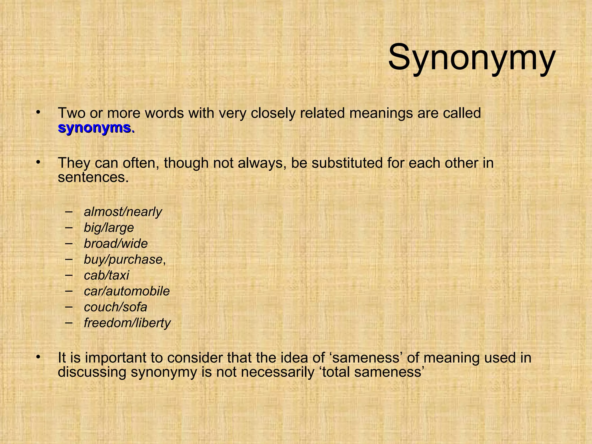 Synonymy
•   Two or more words with very closely related meanings are called
    synonyms.

•   They can often, though not always, be substituted for each other in
    sentences.

     –   almost/nearly
     –   big/large
     –   broad/wide
     –   buy/purchase,
     –   cab/taxi
     –   car/automobile
     –   couch/sofa
     –   freedom/liberty

•   It is important to consider that the idea of ‘sameness’ of meaning used in
    discussing synonymy is not necessarily ‘total sameness’
 