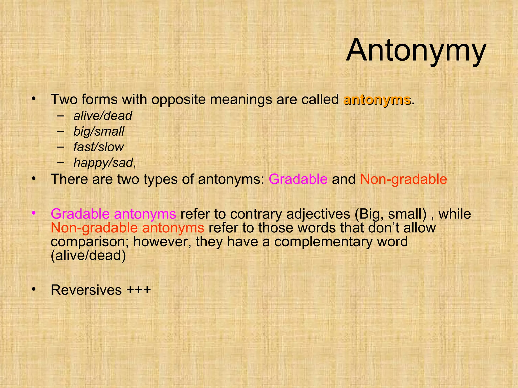 Antonymy
•   Two forms with opposite meanings are called antonyms.
                                                antonyms
     –   alive/dead
     –   big/small
     –   fast/slow
     –   happy/sad,
•   There are two types of antonyms: Gradable and Non-gradable

•   Gradable antonyms refer to contrary adjectives (Big, small) , while
    Non-gradable antonyms refer to those words that don’t allow
    comparison; however, they have a complementary word
    (alive/dead)

•   Reversives +++
 