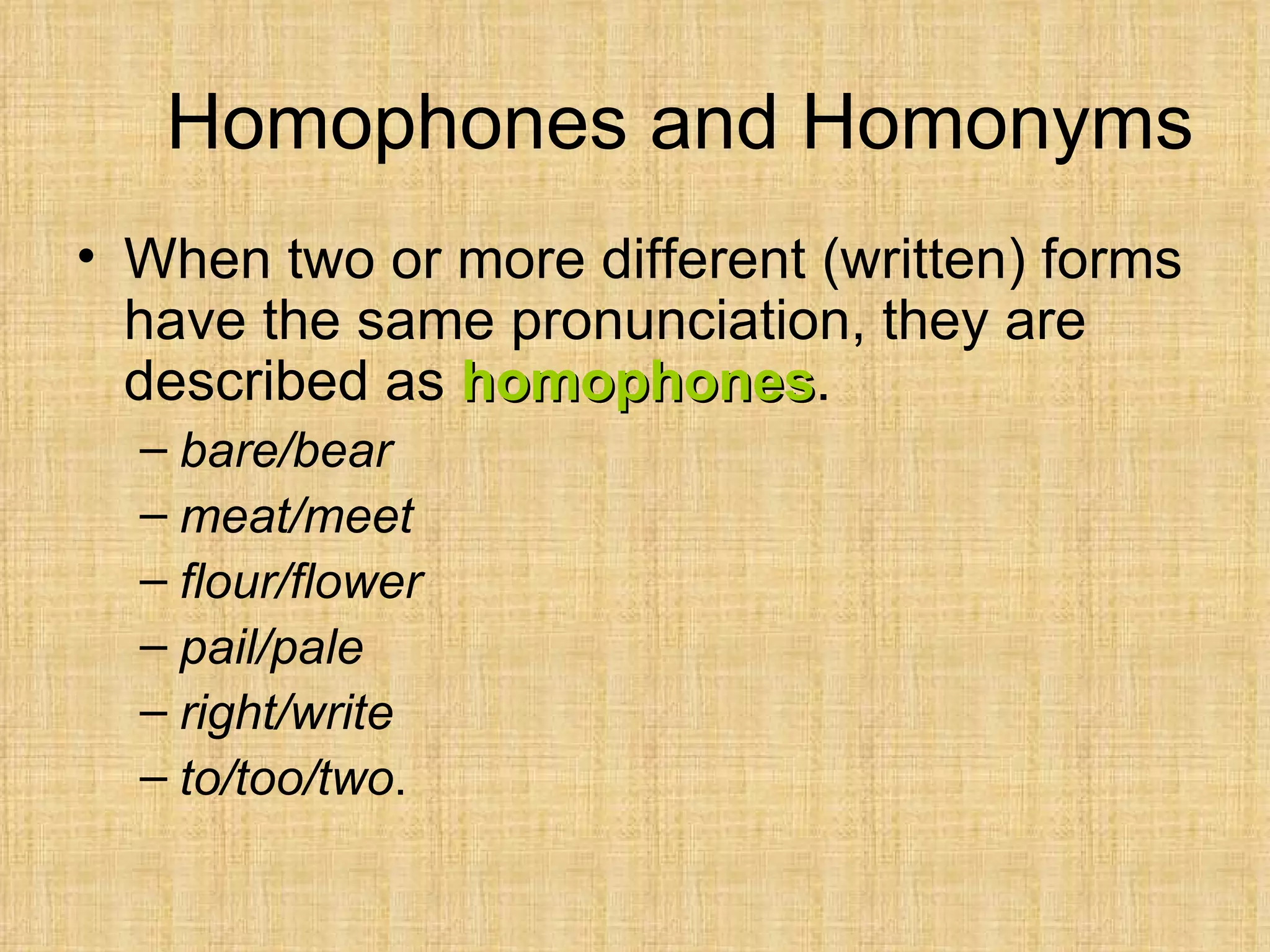 Homophones and Homonyms
• When two or more different (written) forms
  have the same pronunciation, they are
  described as homophones.
               homophones
  – bare/bear
  – meat/meet
  – flour/flower
  – pail/pale
  – right/write
  – to/too/two.
 