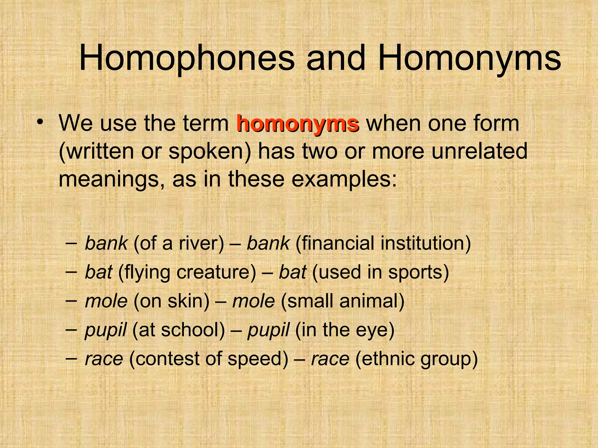Homophones and Homonyms
• We use the term homonyms when one form
  (written or spoken) has two or more unrelated
  meanings, as in these examples:

  –   bank (of a river) – bank (financial institution)
  –   bat (flying creature) – bat (used in sports)
  –   mole (on skin) – mole (small animal)
  –   pupil (at school) – pupil (in the eye)
  –   race (contest of speed) – race (ethnic group)
 