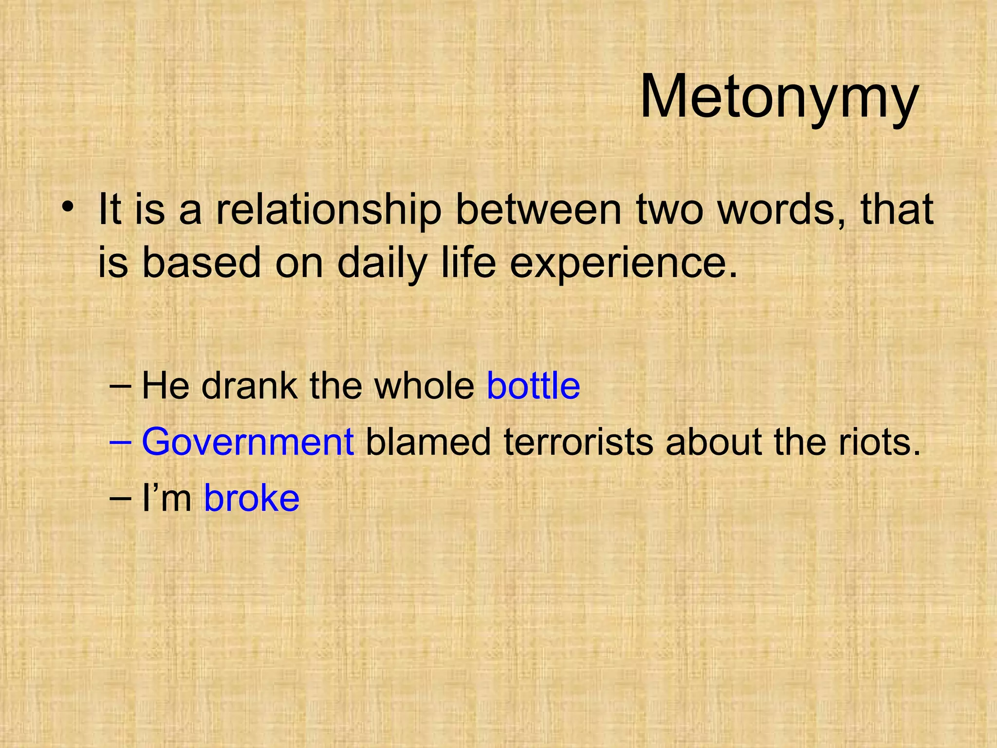 Metonymy
• It is a relationship between two words, that
  is based on daily life experience.

  – He drank the whole bottle
  – Government blamed terrorists about the riots.
  – I’m broke
 