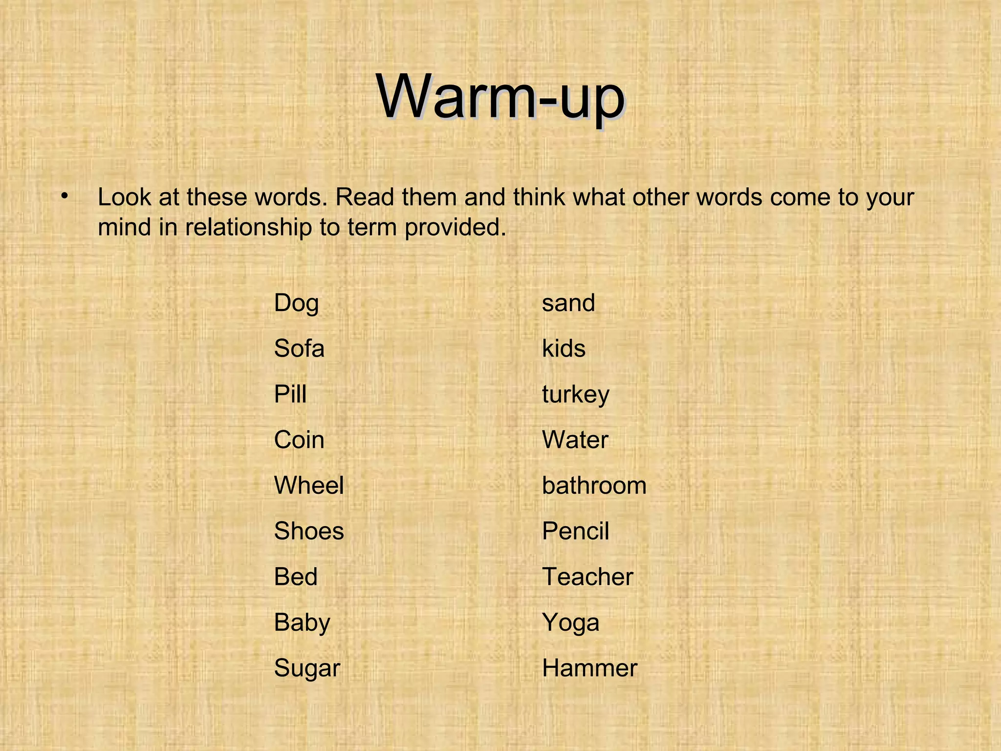 Warm-up
•   Look at these words. Read them and think what other words come to your
    mind in relationship to term provided.


                   Dog                    sand
                   Sofa                   kids
                   Pill                   turkey
                   Coin                   Water
                   Wheel                  bathroom
                   Shoes                  Pencil
                   Bed                    Teacher
                   Baby                   Yoga
                   Sugar                  Hammer
 