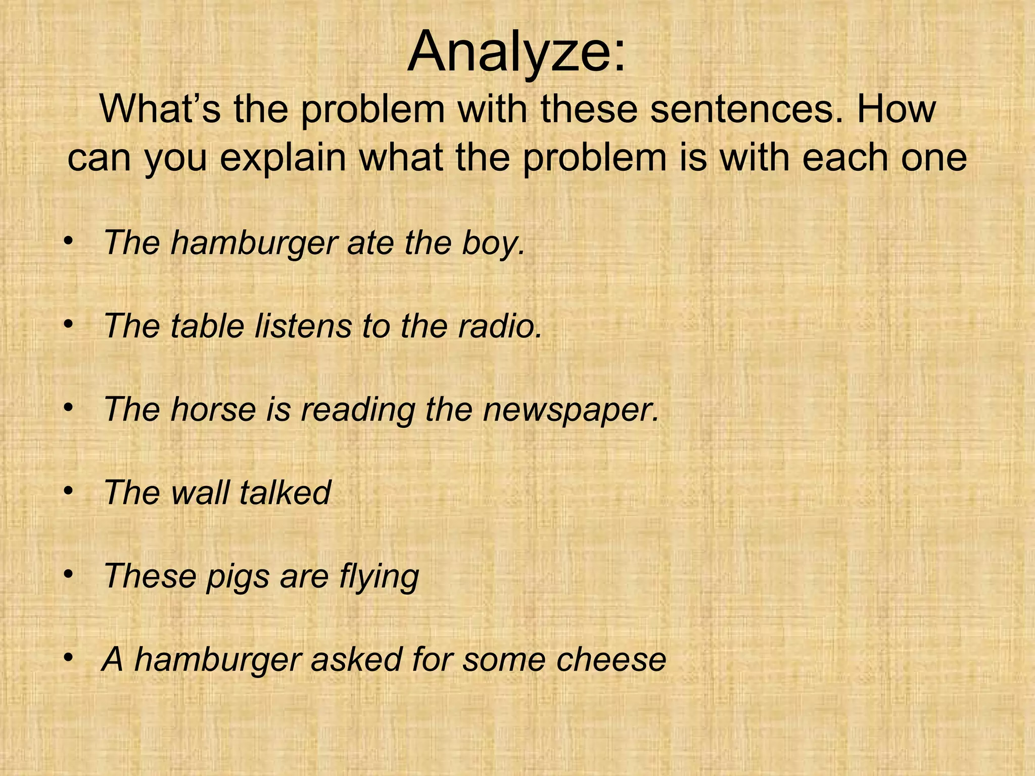 Analyze:
  What’s the problem with these sentences. How
can you explain what the problem is with each one

• The hamburger ate the boy.

• The table listens to the radio.

• The horse is reading the newspaper.

• The wall talked

• These pigs are flying

• A hamburger asked for some cheese
 