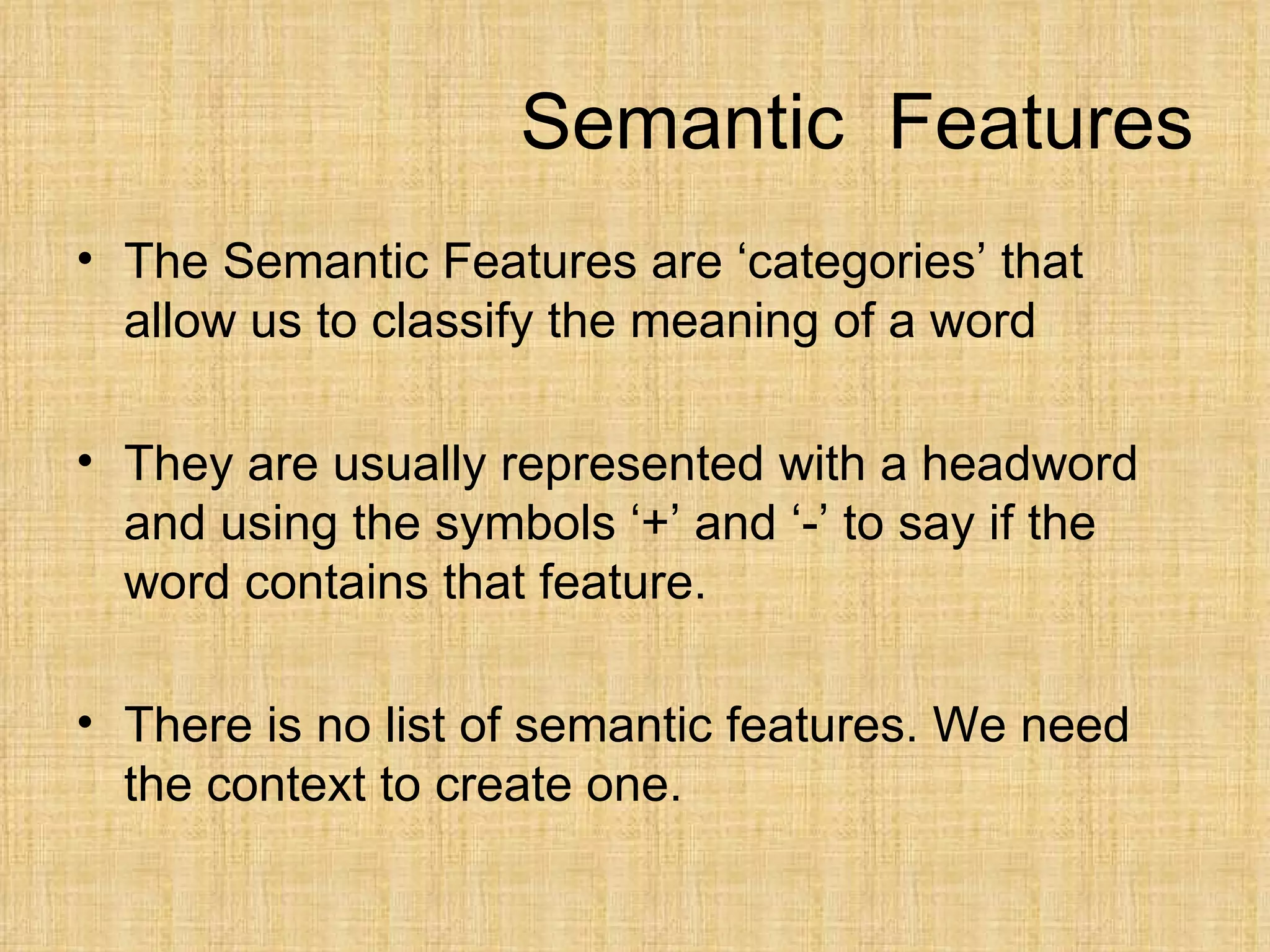 Semantic Features
• The Semantic Features are ‘categories’ that
  allow us to classify the meaning of a word

• They are usually represented with a headword
  and using the symbols ‘+’ and ‘-’ to say if the
  word contains that feature.

• There is no list of semantic features. We need
  the context to create one.
 