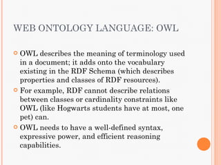 WEB ONTOLOGY LANGUAGE: OWL

 OWL describes the meaning of terminology used
  in a document; it adds onto the vocabulary
  existing in the RDF Schema (which describes
  properties and classes of RDF resources).
 For example, RDF cannot describe relations
  between classes or cardinality constraints like
  OWL (like Hogwarts students have at most, one
  pet) can.
 OWL needs to have a well-defined syntax,
  expressive power, and efficient reasoning
  capabilities.
 