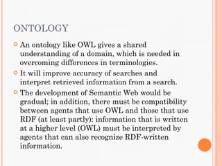 ONTOLOGY
 An ontology like OWL gives a shared
  understanding of a domain, which is needed in
  overcoming differences in terminologies.
 It will improve accuracy of searches and
  interpret retrieved information from a search.
 The development of Semantic Web would be
  gradual; in addition, there must be compatibility
  between agents that use OWL and those that use
  RDF (at least partly): information that is written
  at a higher level (OWL) must be interpreted by
  agents that can also recognize RDF-written
  information.
 