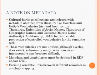 A NOTE ON METADATA
   Cultural heritage collections are indexed with
    metadata obtained from thesauri like Iconclass and
    Getty’s Vocabularies (Art and Architecture
    Thesaurus, Union List of Artist Names, Thesaurus of
    Geographic Names, and Cultural Objects Name
    Authority). Additionally, SKOS helps to enable
    production of controlled vocabularies for the semantic
    web.
   These vocabularies are not unified (although overlap
    does exist), so browsing many collections in an
    interoperable way becomes difficult.
   Metadata and vocabularies must be depicted in RDF
    and/or OWL.
   Forming semantic links between different resources is
    ontology mapping.
 