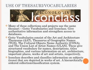 USE OF THESAURI/VOCABULARIES



   Many of these collections and projects use the same
    thesauri – Getty Vocabularies and Iconclass. Give
    authoritative information and strengthen access to
    databases.
   Getty Vocabularies consist of the Art and Architecture
    Thesaurus (AAT), Thesaurus of Geographic Names
    (TGN), The Cultural Objects Name Authority (CONA),
    and The Union List of Artist Names (ULAN). These give
    structured vocabulary for names, descriptions, titles
    biographies, and various information on art, architecture,
    important places, works of art and artists, respectively.
   Iconclass describes and classifies information on subjects
    (icons) that are depicted in works of art. A hierarchically
    ordered collection/classification system.
 