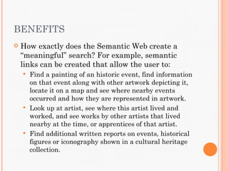 BENEFITS
   How exactly does the Semantic Web create a
    “meaningful” search? For example, semantic
    links can be created that allow the user to:
     Find a painting of an historic event, find information
      on that event along with other artwork depicting it,
      locate it on a map and see where nearby events
      occurred and how they are represented in artwork.
     Look up at artist, see where this artist lived and
      worked, and see works by other artists that lived
      nearby at the time, or apprentices of that artist.
     Find additional written reports on events, historical
      figures or iconography shown in a cultural heritage
      collection.
 