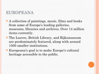 EUROPEANA
 A collection of paintings, music, films and books
  from some of Europe’s leading galleries,
  museums, libraries and archives. Over 14 million
  items currently.
 The Louvre, British Library, and Rijksmuseum
  are predominately featured, along with around
  1500 smaller institutions.
 Europeana’s goal is to make Europe’s cultural
  heritage accessible to the public.
 