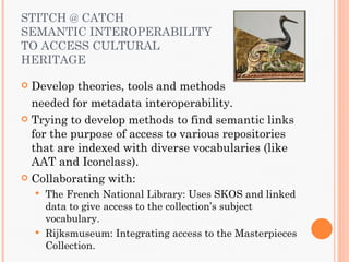 STITCH @ CATCH
SEMANTIC INTEROPERABILITY
TO ACCESS CULTURAL
HERITAGE

 Develop theories, tools and methods
  needed for metadata interoperability.
 Trying to develop methods to find semantic links
  for the purpose of access to various repositories
  that are indexed with diverse vocabularies (like
  AAT and Iconclass).
 Collaborating with:
     The French National Library: Uses SKOS and linked
      data to give access to the collection’s subject
      vocabulary.
     Rijksmuseum: Integrating access to the Masterpieces
      Collection.
 